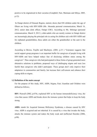 7
positive to be stigmatized in their societies (Campbell, Nair, Maimane and Sibiya, 2005,
p.12).
In Outapi district of Omusati Region, statistic shows that 838 children under the age of
fifteen are living with HIV/AIDS (Ms. Akuunda personal communication, March 16,
2012, senior data clerk officer, Outapi CDC). According to Ms. Shilongo (personal
communication, March 9, 2012 ), elder-adults who are mostly women in Outapi district
are increasingly playing the principal role in caring for children sick with HIV/AIDS and
for orphaned grandchildren, these adults are either the grandmother or the aunt to the
children.
According to Brown, Trujillo and MacIntyre, (2001, p.15 ) “Literature suggests that
social support group programs is an important buffer for caregivers of people living with
HIV/AIDS and have helped reduce fear of disclosing children status among the
caregivers”. Thus caregivers who had participated in these forms of group generated more
alternative solutions to problems, proposed ways of challenging stigma and were less
fearful than caregivers who didn’t participate. These groups don’t only improve their
adaptation in communities and family, but increase their self-esteem and enhance their
coping skills to stigma.
1.2 Definition of the main concept
For the purpose of this study, HIV, AIDS, Stigma, Fear, Guardian and Children were
defined as follows;
HIV: Pearsall (2002, p.674), explained HIV as the human immunodeficiency virus, the
virus that causes AIDS and breaks down the immune system that helps to keep the body
strong.
AIDS: stands for Acquired Immune Deficiency Syndrome, a disease caused by HIV
virus. AIDS is acquired and not inherited. It is caused by a virus that invades the body,
attacks the immune system and makes the body weak and ineffectual Heerden (2006,
p.90).
 