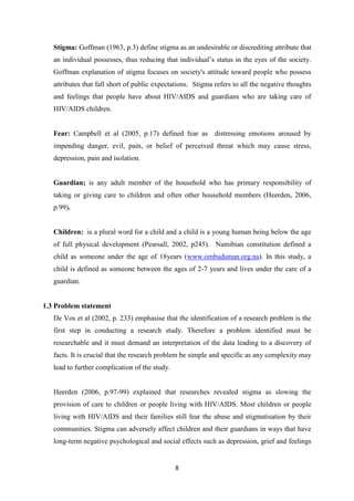 8
Stigma: Goffman (1963, p.3) define stigma as an undesirable or discrediting attribute that
an individual possesses, thus reducing that individual’s status in the eyes of the society.
Goffman explanation of stigma focuses on society's attitude toward people who possess
attributes that fall short of public expectations. Stigma refers to all the negative thoughts
and feelings that people have about HIV/AIDS and guardians who are taking care of
HIV/AIDS children.
Fear: Campbell et al (2005, p.17) defined fear as distressing emotions aroused by
impending danger, evil, pain, or belief of perceived threat which may cause stress,
depression, pain and isolation.
Guardian; is any adult member of the household who has primary responsibility of
taking or giving care to children and often other household members (Heerden, 2006,
p.99).
Children: is a plural word for a child and a child is a young human being below the age
of full physical development (Pearsall, 2002, p245). Namibian constitution defined a
child as someone under the age of 18years (www.ombudsman.org.na). In this study, a
child is defined as someone between the ages of 2-7 years and lives under the care of a
guardian.
1.3 Problem statement
De Vos et al (2002, p. 233) emphasise that the identification of a research problem is the
first step in conducting a research study. Therefore a problem identified must be
researchable and it must demand an interpretation of the data leading to a discovery of
facts. It is crucial that the research problem be simple and specific as any complexity may
lead to further complication of the study.
Heerden (2006, p.97-99) explained that researches revealed stigma as slowing the
provision of care to children or people living with HIV/AIDS. Most children or people
living with HIV/AIDS and their families still fear the abuse and stigmatisation by their
communities. Stigma can adversely affect children and their guardians in ways that have
long-term negative psychological and social effects such as depression, grief and feelings
 