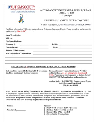 AUTISM ACCEPTANCE WALK & RESOURCE FAIR
APRIL 16, 2016
12pm-4pm
EXHIBITOR APPLICATION- INFORMATION TABLE
Whittier High School, 12417 Philadelphia St, Whittier, CA 90601
Exhibitor Information Tables are assigned on a first-come/first-served basis. Please complete and return this
application by March 31st
.
Name/Organization:
Address:
City/State, Zip Code:
Telephone #: FAX #:
Contact Person: Tel: #:
Business E-Mail Address:
Brief Description of Organization:
SPACE IS LIMITED - YOU WILL BE NOTIFIED IF YOUR APPLICATION IS ACCEPTED
Each exhibitor is provided with a table & two chairs.
Exhibitor must supply their own canopy.
In order to reserve an Autism Service Provider
exhibitor table, we are asking for a donation of
$100. Please make check payable to Autism Society
GLB/SGV/OC. Mail application and donation to:
Autism Society GLB/SGV/OC’s Empowerment Center
8635 Greenleaf Ave., Unit B
Whittier, CA 90602
DONATIONS— Autism Society GLB/SGV/OC is a volunteer run 501 c3 organization, established in 1971. Due
to the generous support from the community we are able to continue to provide free events and services. If you
are able to assist us with a donation for the Autism Acceptance Walk and Resource Fair, please check one of the
boxes below. All sponsors will be recognized in the event program and on social media. Craft Booth
Sponsors will also have their logo displayed at their sponsored booth.
Donate: Sponsor:
( ) Craft Booth Sponsor- $200 / 2 needed
Monetary $_______________ ( ) Bottled Water- $150 / 2 needed
( ) Sensory Bin- $75 / 4 needed
( ) Opportunity Drawing Item
 
