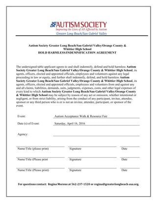 Autism Society Greater Long Beach/San Gabriel Valley/Orange County &
Whittier High School
HOLD HARMLESS/INDEMNIFICATION AGREEMENT
The undersigned table applicant agrees to and shall indemnify, defend and hold harmless Autism
Society Greater Long Beach/San Gabriel Valley/Orange County & Whittier High School, its
agents, officers, elected and appointed officials, employees and volunteers against any legal
proceeding in law or equity, and further shall indemnify, defend, and hold harmless Autism
Society Greater Long Beach/San Gabriel Valley/Orange County & Whittier High School, its
agents, officers, elected and appointed officials, employees and volunteers from and against any
and all claims, liabilities, demands, suits, judgments, expenses, costs, and other legal expenses of
every kind to which Autism Society Greater Long Beach/San Gabriel Valley/Orange County
& Whittier High School may be subject by reason of any act or omission, whether intentional or
negligent, or from strict liability, arising from the conduct of any participant, invitee, attendee,
sponsor or any third person who is or is not an invitee, attendee, participant, or sponsor of the
event.
Event: Autism Acceptance Walk & Resource Fair
Date (s) of Event: Saturday, April 16, 2016
Agency:
Name/Title (please print) Signature Date
Name/Title (Please print Signature Date
Name/Title (Please print) Signature Date
For questions contact: Regina Moreno at 562-237-1520 or regina@greaterlongbeach-asa.org.
 