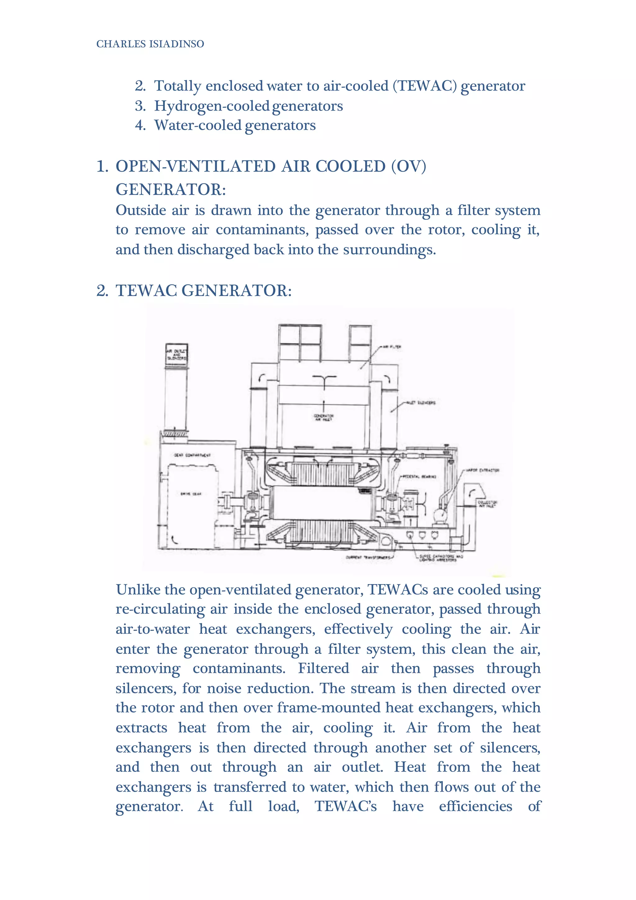 CHARLES ISIADINSO
2. Totally enclosed water to air-cooled (TEWAC) generator
3. Hydrogen-cooledgenerators
4. Water-cooled generators
1. OPEN-VENTILATED AIR COOLED (OV)
GENERATOR:
Outside air is drawn into the generator through a filter system
to remove air contaminants, passed over the rotor, cooling it,
and then discharged back into the surroundings.
2. TEWAC GENERATOR:
Unlike the open-ventilated generator, TEWACs are cooled using
re-circulating air inside the enclosed generator, passed through
air-to-water heat exchangers, effectively cooling the air. Air
enter the generator through a filter system, this clean the air,
removing contaminants. Filtered air then passes through
silencers, for noise reduction. The stream is then directed over
the rotor and then over frame-mounted heat exchangers, which
extracts heat from the air, cooling it. Air from the heat
exchangers is then directed through another set of silencers,
and then out through an air outlet. Heat from the heat
exchangers is transferred to water, which then flows out of the
generator. At full load, TEWAC’s have efficiencies of
 