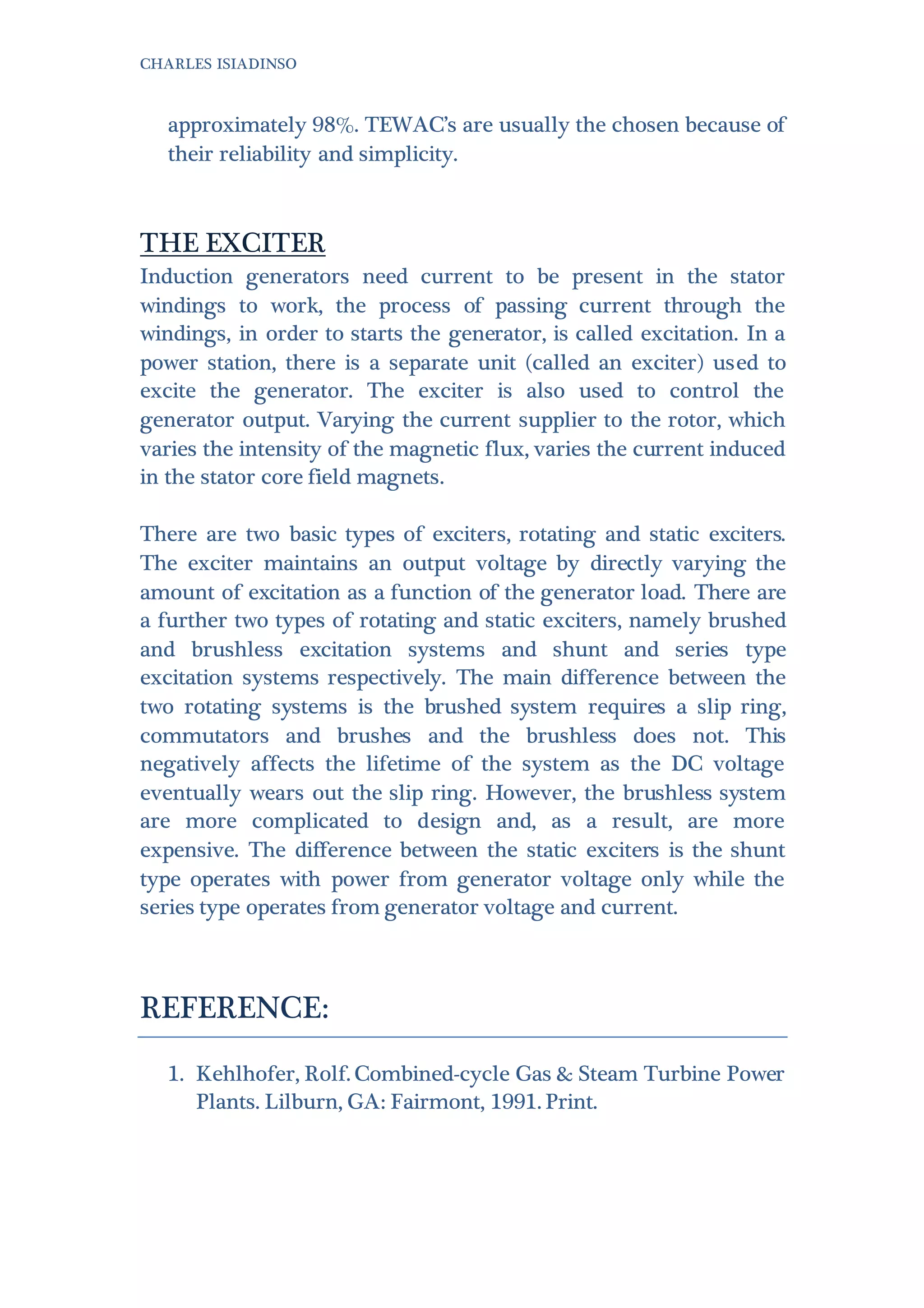 CHARLES ISIADINSO
approximately 98%. TEWAC’s are usually the chosen because of
their reliability and simplicity.
THE EXCITER
Induction generators need current to be present in the stator
windings to work, the process of passing current through the
windings, in order to starts the generator, is called excitation. In a
power station, there is a separate unit (called an exciter) used to
excite the generator. The exciter is also used to control the
generator output. Varying the current supplier to the rotor, which
varies the intensity of the magnetic flux, varies the current induced
in the stator core field magnets.
There are two basic types of exciters, rotating and static exciters.
The exciter maintains an output voltage by directly varying the
amount of excitation as a function of the generator load. There are
a further two types of rotating and static exciters, namely brushed
and brushless excitation systems and shunt and series type
excitation systems respectively. The main difference between the
two rotating systems is the brushed system requires a slip ring,
commutators and brushes and the brushless does not. This
negatively affects the lifetime of the system as the DC voltage
eventually wears out the slip ring. However, the brushless system
are more complicated to design and, as a result, are more
expensive. The difference between the static exciters is the shunt
type operates with power from generator voltage only while the
series type operates from generator voltage and current.
REFERENCE:
1. Kehlhofer, Rolf. Combined-cycle Gas & Steam Turbine Power
Plants. Lilburn, GA: Fairmont, 1991. Print.
 