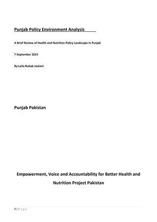 1 | P a g e
Punjab Policy Environment Analysis
A Brief Review of Health and Nutrition Policy Landscape in Punjab
7 September 2015
By:Laila Rubab Jaskani
Punjab Pakistan
Empowerment, Voice and Accountability for Better Health and
Nutrition Project Pakistan
 