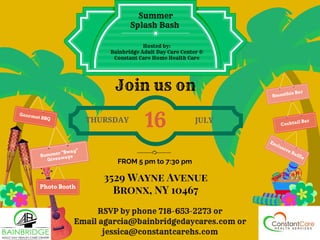 Summer
Splash Bash
Hosted by:
Bainbridge Adult Day Care Center &
Constant Care Home Health Care
THURSDAY
16 JULY
3529 Wayne Avenue
Bronx, NY 10467
FROM 5 pm to 7:30 pm
RSVP by phone 718-653-2273 or
Email agarcia@bainbridgedaycares.com or
jessica@constantcarehs.com
Gourmet BBQ
Smoothie Bar
Cocktail Bar
Summer “Swag”
Giveaways
Exclusive Raffle
Photo Booth
Join us on
 