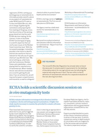 10
news from echa
ECHAholdsascientificdiscussionsessionon
invivomutagenicitytests
There have been discussions on
which test to use, partly triggered
by the recent adoption of a new
OECD test guideline, the Transgenic
Rodent Gene Mutation (TGR) Assay,
which is an alternative to the long-
er-established Unscheduled DNA
Synthesis (UDS) Assay. In order
to clarify the scientific considera-
tions in selecting an appropriate in
vivo somatic cell mutagenicity test,
ECHA held a Technical Discussion
Session on 4 October 2012.
Forty-four experts from sixteen
Member States or Associated
Member State Competent Authori-
ties, the European Commission, the
ECHAevaluatesinformationonmutagenicityindossiers,bothfor
compliancechecksandtestingproposalexaminations.Ahigher-tier
studymaybenecessarytoexaminethepotentialforsomaticcellmuta-
genicityinvivo.
TEXT BY INGO BICHLMAIER
European Medicines Agency, the Eu-
ropean Food Safety Authority, indus-
try, consultants, contract research
organisations and non-governmental
organisations visited ECHA for this
one-day session.
Experts provided detailed accounts
on the science, limitations and prac-
ticalities of the two tests. Scientific
comparisons and an in-depth analysis
of concordance with carcinogenicity
of the two assays were presented.
The industry experience and per-
registrants, ECHA is setting up a
working group on nanomaterials to
informally provide scientific advice
on any aspects of nanomaterials
under REACH and CLP. Frank Le
Curieux and Ofelia Bercaru, who
are in charge of gathering the
nominations and preparing the
first meeting of the group, stress
that the activities of the working
group should not interfere with
ECHA’s decision-making. On the
contrary, it aims to facilitate
ECHA’s functioning by bringing
in scientific expertise that can
clarify nano-issues at the Member
State Committee level. “With the
increased knowledge, it should be
possible in the future to identify
and test the nanoforms that are
relevant for the safe use of a given
chemical”, says Wim De Coen. “We
aim at setting up, collectively
with the Commission, Member
States and stakeholders, a level
playing field for manufacturers
of nanomaterials. Where needed,
dossier and substance evaluation
are crucial for getting this job
done. If we can achieve this, we will
improve European competitiveness
and innovation, as well as safeguard
DID YOU KNOW?
The revised EU Biocides Regulation has already taken on board
the nanoscale. It contains explicit requirements for the labelling
of biocidal products for non-agricultural uses, by indicating the
material and using the word “nano”. The text refers to the EC
definition of nanomaterials and asks for a separate evaluation of
the risks deriving from them.
chemical safety to protect human
health and the environment.”
ECHA is starting a series of webinars
on nanomaterials. The first one will
take place on 30 October.
The Agency now has a dedicated
section for nanomaterials on its
website:
http://echa.europa.eu/chemicals-in-our-
life/nanomaterials
Best practice on physicochemical
and substance identity information
for nanomaterials - Report from first
GAARN meeting
http://echa.europa.eu/
documents/10162/5399565/best_
practices_physiochem_subst_id_nano_en.pdf
Workshop on Nanomaterials Proceedings
http://echa.europa.eu/view-article/-/
journal_content/c299bea5-ccd1-495b-ba2b-
c596fd8c0bed
ECHA Guidance on Information
Requirements and Chemical Safety
Assessment - recommendations for
nanomaterials
http://echa.europa.eu/guidance-documents/
guidance-on-information-requirements-and-
chemical-safety-assessment
*Communication on the Second Regulatory Review of
Nanomaterials (COM(2012) 572 final)
http://eur-lex.europa.eu/LexUriServ/LexUriServ.
do?uri=COM:2012:0572:FIN:EN:PDF
**Commission Recommendation of 18 October 2011 on
the definition of nanomaterial (2011/696/EU)
http://eur-lex.europa.eu/LexUriServ/LexUriServ.
do?uri=OJ:L:2011:275:0038:0040:EN:PDF
 