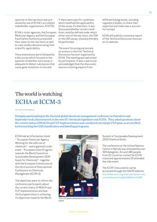 11
news from echa
spective on the two tests was pre-
sented by one of ECHA's accredited
stakeholder organisations, ECETOC.
ECHA's sister agencies, the European
Medicines Agency and the European
Food Safety Authority presented
their views on the two tests as well
as case studies demonstrating their
scientific applicability.
The presentations were followed by
a discussion which focused on the
question of whether each assay is
adequate to detect substances that
cause gene mutations in vivo and
if there were specific conditions
which modified the applicability
of the assay. Furthermore, it was
discussed whether certain condi-
tions could be defined under which
either one of the two tests, the TGR
or the UDS assay, should preferably
be performed.
The event focussing exclusively
on science is the first ‘Technical
Discussion Session’ organised by
ECHA. The meeting was welcomed
by participants. It was in particular
acknowledged that the discussion
session involving experts from
different backgrounds, including
regulatory bodies, to share their
expertise and views was a success-
ful concept.
ECHA will publish a summary report
of the Technical Discussion Session
on its website.
ECHA had an information stand
- "European Chemicals Agency
Working for the safe use of
chemicals" - and organised a side-
event - "European Union Progress
towards the World Summit on
Sustainable Development 2020
Goals for Chemicals" - together
with the European Commission at
the third session of International
Conference on Chemicals
Management (ICCM-3).
The objectives were to inform the
conference participants about
the current status of REACH and
CLP implementation and how
the European Union is achieving
its objectives towards the World
Theworldiswatching
ECHAatICCM-3
TEXT BY PETTERI MÄKELÄ
DelegatesparticipatinginthetriennialglobalchemicalsmanagementconferenceinNairobiinmid-
SeptembertookakeeninterestinthenewEUchemicalslegislationandECHA. Theyaskedquestionsabout
thecurrentstatusofREACHandCLPimplementationandconsideredoursimpleCLPgameasanexcellent
toolinteachingtheGHSclassificationandlabellingpictograms.
Summit of Sustainable Development
2020 Chemical Goals.
The conference at the United Nations
Centre in Nairobi was attended by over
400 delegates. Around 280 people
from 55 countries visited the ECHA
stand and approximately 50 attended
the side-event.
The ICCM-3 documents can be
accessed through the SAICM website:
http://www.saicm.org/index.php?option=com_
content&view=article&id=96&Itemid=485
The CLP game attracted visitors to the
stand.
© ECHA
 