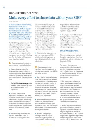 12
Inordertoreduceanimaltesting,
duplicationofwork,andto
minimisecosts,REACHrequires
thesharingofdataamongthe
registrantsofthesamesubstance.
Asthe31May2013registration
deadlineisapproaching,readour
tipsforsuccessfuldatasharing.
The REACH Regulation requires the
substance information exchange
forum (SIEF) participants and data
owner(s) to make every effort
to agree on the sharing of the
information and its costs in a fair,
transparent and non-discriminatory
way. The tips below will help you to
understand how to do it.
1. If you have already registered
and are part of a joint submission:
 If you receive a request for
data, you must answer it. Keep in
mind that potential registrants still
have to go through the registration
process and submit their dossiers in
time.
For 2010 lead registrants: make
sure you have Letters of Access
already available for 2013
registrants
 If any of the potential
registrant(s) requests it, you need
to provide scientific justification for
the approach followed in selecting
data to demonstrate the safe use
of the substance. Especially if the
potential registrants have not been
involved in the selection of that
data.
 Potential registrants are only
required to share the costs of
information to satisfy their own
requirements. For example, if
you have relied on read-across
to develop different dossiers
covering several substances
in a category, you cannot ask a
potential registrant with only one
of the substances, to purchase
data used for the registration
of the whole category. Unless
of course, you can justify the
relevance of that particular data
for the substance the potential
registrant is interested in.
 As an existing registrant, you
share an equal responsibility
with the potential registrant to
share data included in the joint
submission.
2.If you are a potential
registrant and planning to join an
existing submission or your SIEF is
just being formed:
 Data sharing negotiations take
time. They have to be started well
in advance before the deadline so
that you can complete them prior
to submitting the registration
dossier. Whenever you bring new
arguments during the negotiations,
you have to consider that the other
negotiating party needs time to
address your arguments.
 Any disagreement you might
have during the negotiations
must be expressed to the other
negotiating party. Any concern you
may have has to be communicated
directly to that party.
 ECHA is not a party in
the negotiations. It is your
responsibility to negotiate as
far as possible and to challenge
the position of the other party.
ECHA does not take over this
responsibility and does not
negotiate on your behalf.
 It is in your interest to conduct
the negotiations successfully.
Keep in mind that it is always more
satisfactory to reach a voluntary
agreement between the parties
without ECHA’s intervention during
a data sharing dispute.
DATA SHARING DISPUTES
If there is no agreement reached
during the negotiations, there is a
possibility to submit a data sharing
dispute to ECHA.
The Agency first makes an
assessment in order to establish
whether the parties have made
every effort to agree on the sharing
of the information and/or its costs
in a fair, transparent and non-
discriminatory way.
ECHA’s assessment is based on
the documentary evidence of the
efforts that both parties have
made during the negotiations and
submitted to ECHA. Therefore,
we recommend recording any
communication and contact
taken with the other party, such
as all email and letter exchange
and agreed minutes of phone
conversations or meetings.
ECHA will then decide to either (1)
give permission to the potential
registrant to refer to the data (if
the joint registration dossier is
already available at ECHA); (2) allow
the potential registrant to proceed
with the registration without the
relevant data (if the dossier is not
REACH2013,ActNow!
MakeeveryefforttosharedatawithinyourSIEF
TEXT BY DIANA ANTAL
2013 campaign
 