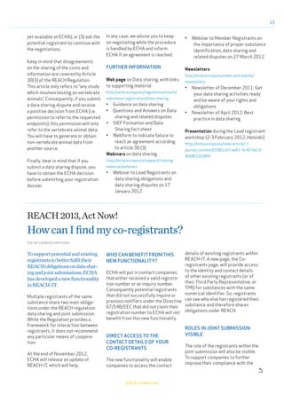 13
2013 campaign

yet available at ECHA); or (3) ask the
potential registrant to continue with
the negotiations.
Keep in mind that disagreements
on the sharing of the costs and
information are covered by Article
30(3) of the REACH Regulation.
This article only refers to “any study
which involves testing on vertebrate
animals”. Consequently, if you submit
a data sharing dispute and receive
a positive decision from ECHA (i.e.
permission to refer to the requested
endpoints), this permission will only
refer to the vertebrate animal data.
You will have to generate or obtain
non-vertebrate animal data from
another source.
Finally, bear in mind that if you
submit a data sharing dispute, you
have to obtain the ECHA decision
before submitting your registration
dossier.
In any case, we advise you to keep
on negotiating while the procedure
is handled by ECHA and inform
ECHA if an agreement is reached.
FURTHER INFORMATION
Web page on Data sharing, with links
to supporting material
http://echa.europa.eu/regulations/reach/
substance-registration/data-sharing
•	 Guidance on data sharing
•	 Questions and Answers on Data
sharing and related disputes
•	 SIEF Formation and Data
Sharing fact sheet
•	 Webform to indicate failure to
reach an agreement according
to article 30 (3)
Webinars on data sharing
http://echa.europa.eu/support/training-
material/webinars
•	 Webinar to Lead Registrants on
data sharing obligations and
data sharing disputes on 17
January 2012
•	 Webinar to Member Registrants on
the importance of proper substance
identification, data sharing and
related disputes on 27 March 2012
Newsletters
http://echa.europa.eu/news-and-events/
newsletters
•	 Newsletter of December 2011: Get
your data sharing activities ready
and be aware of your rights and
obligations
•	 Newsletter of April 2012: Best
practice in data sharing
Presentation during the Lead registrant
workshop (2-3 February 2012, Helsinki)
http://echa.europa.eu/view-article/-/
journal_content/b5961cb7-ee61-4c40-9a14-
9068f23f28f9
REACH2013,ActNow!
HowcanIfindmyco-registrants?
Tosupportpotentialandexisting
registrantstobetterfulfiltheir
REACHobligationsondatashar-
ingandjointsubmissions,ECHA
hasdevelopedanewfunctionality
inREACH-IT.
Multiple registrants of the same
substance share two main obliga-
tions under the REACH regulation:
data sharing and joint submission.
While the Regulation provides a
framework for interaction between
registrants, it does not recommend
any particular means of coopera-
tion.
At the end of November 2012,
ECHA will release an update of
REACH-IT, which will help.
WHO CAN BENEFIT FROM THIS
NEW FUNCTIONALITY?
ECHA will put in contact companies
that either received a valid registra-
tion number or an inquiry number.
Consequently potential registrants
that did not successfully inquire or
previous notifiers under the Directive
67/548/EEC that did not claim their
registration number to ECHA will not
benefit from this new functionality.
DIRECT ACCESS TO THE
CONTACT DETAILS OF YOUR
CO-REGISTRANTS
The new functionality will enable
companies to access the contact
details of existing registrants within
REACH-IT. A new page, the Co-
registrants page, will provide access
to the identity and contact details
of other existing registrants (or of
their Third Party Representative, or
TPR) for substances with the same
numerical identifier. So, registrants
can see who else has registered their
substance and therefore shares
obligations under REACH.
ROLES IN JOINT SUBMISSION
VISIBLE
The role of the registrants within the
joint submission will also be visible.
To support companies to further
improve their compliance with the
TEXT BY LAURENCE HOFFSTADT
 