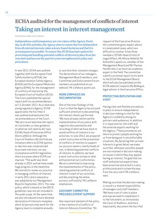 16
In late 2011, ECHA was audited
together with the European Food
Safety Authority (EFSA), the
European Aviation Safety Agency
(EASA) and the European Medicines
Agency (EMA), for the management
of conflicts of interest by the
European Court of Auditors (ECA).
The Court published the special
report with its recommendations
on 11 October 2012. As a relatively
young regulatory Agency, ECHA
appreciates the fact that it
was audited and welcomes the
recommendations of the Court.
“We very much welcome the report,
as it provides us clear guidance
on what we still need to do”, says
ECHA’s Head of Executive Office
Alain Lefebvre. Although the
Court of Auditors did not find any
instances where an ECHA opinion
or decision was compromised
by private interests, nor any
incompliance with EU legislation,
there are areas where ECHA can
improve. “The audit was done
already in 2011 and we have made
huge progress in the meantime.
We started to review our practice
in managing conflicts of interest
in early 2011 and a new policy
was adopted by our Management
Board in September 2011. This new
policy, which is based on the OECD
guidelines, was not yet included in
the audit scope. At the same time,
we also introduced a more detailed
declaration of interests template,
which all persons that work for the
Agency have to complete annually
or any time their situation changes.
The declarations of our managers,
Management Board members, and
Committee and Enforcement Forum
members are published on our
website”, Mr Lefebvre points out.
MORE EMPHASIS ON
DOCUMENTATION
One of the main findings of the
Court is that the Agency has not paid
sufficient attention to documenting
the interest checks performed.
“We have already reinforced the
implementation of our policy with
regard to documentation and
recording of what we have done to
avoid conflicts of interest in our
activities. In June 2012, we prepared
a work instruction on the prevention
of conflicts of interest to support
our process owners, mainly heads of
unit, in detecting potential conflicts
of interest. In addition, we have
a work instruction on how to deal
with potential non-conformities.
We are committed to improving
the implementation of the policy,
checking potential conflicts of
interest in each of our activities
and documenting the whole
process sufficiently”, Mr Lefebvre
emphasises.
ADVISORY COMMITTEE
PROVIDES EXPERT SUPPORT
One important element of the policy
is the creation of a Conflicts of
Interest Advisory Committee. “On
INTERVIEW BY HANNA-KAISA TORKKELI
news from echa
ECHAauditedforthemanagementofconflictsofinterest
Takinganinterestininterestmanagement
IndependenceandtransparencyarecorevaluesoftheAgency.Every
day,inallofitsactivities,theAgencyaimstoensurethatitisindependent
fromallexternalinterests,takesscience-baseddecisionsandthatitis
astransparentaspossible.Toensurethis,ECHAhashadasystemfor
preventingandhandlingpotentialconflictsofinterestinplacefromthe
verystartandhasoverthepasttwoyearsstrengtheneditspolicyand
procedures.
request of the Executive Director,
this committee gives expert advice
in complicated cases, which are
difficult to resolve. It has three
members: ECHA’s Head of Unit of
Legal Affairs, Ms Minna Heikkilä, Mr
Antonello Lapalorcia, member of the
Management Board and Mr Thomas
Henökl who is an Austrian academic,
expert in the field. The committee
submits an annual report on its work
to the ECHA Management Board,
which will also be published on the
ECHA website.”, explains Bo Balduyck,
legal advisor in the Executive Office.
PROTECTING REPUTATION AND
STAFF
Having clear and flexible procedures
in place to ensure independence
in decision making is vital for the
Agency’s credibility among its
partners and audiences. In addition,
it is important for the staff and
the external experts working for
the Agency. “These procedures are
there to protect people working for
us from being put in uncomfortable
situations. By declaring their private
interests in great detail, we make
sure that, whenever possible, people
are not involved in decision making
on issues in which they may appear
having an interest. I’m glad that our
staff and external experts have
been proactive and acted in a very
professional and trustworthy way
from the very start”, Mr Lefebvre
says.
Making sure that the decision making
is sound is a shared responsibility
of managers and staff members.
“We have a set of rules in place
and now we need to implement it
to the full extent, as stressed by
the Court of Auditors, and more
importantly, document the fact that
 