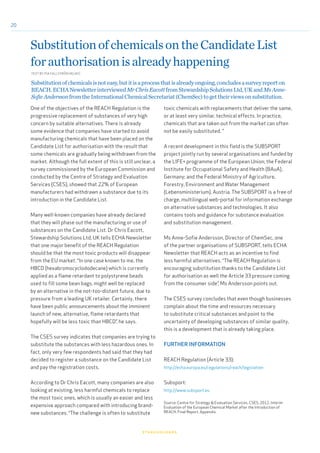 20
One of the objectives of the REACH Regulation is the
progressive replacement of substances of very high
concern by suitable alternatives. There is already
some evidence that companies have started to avoid
manufacturing chemicals that have been placed on the
Candidate List for authorisation with the result that
some chemicals are gradually being withdrawn from the
market. Although the full extent of this is still unclear, a
survey commissioned by the European Commission and
conducted by the Centre of Strategy and Evaluation
Services (CSES), showed that 22% of European
manufacturers had withdrawn a substance due to its
introduction in the Candidate List.
Many well-known companies have already declared
that they will phase out the manufacturing or use of
substances on the Candidate List. Dr Chris Eacott,
Stewardship Solutions Ltd, UK tells ECHA Newsletter
that one major benefit of the REACH Regulation
should be that the most toxic products will disappear
from the EU market. “In one case known to me, the
HBCD (hexabromocyclododecane) which is currently
applied as a flame retardant to polystyrene beads
used to fill some bean bags, might well be replaced
by an alternative in the not-too-distant future, due to
pressure from a leading UK retailer. Certainly, there
have been public announcements about the imminent
launch of new, alternative, flame retardants that
hopefully will be less toxic than HBCD”, he says.
The CSES survey indicates that companies are trying to
substitute the substances with less hazardous ones. In
fact, only very few respondents had said that they had
decided to register a substance on the Candidate List
and pay the registration costs.
According to Dr Chris Eacott, many companies are also
looking at existing, less harmful chemicals to replace
the most toxic ones, which is usually an easier and less
expensive approach compared with introducing brand-
new substances. “The challenge is often to substitute
SubstitutionofchemicalsontheCandidateList
forauthorisationisalreadyhappening
toxic chemicals with replacements that deliver the same,
or at least very similar, technical effects. In practice,
chemicals that are taken out from the market can often
not be easily substituted. "
A recent development in this field is the SUBSPORT
project jointly run by several organisations and funded by
the LIFE+ programme of the European Union; the Federal
Institute for Occupational Safety and Health (BAuA),
Germany; and the Federal Ministry of Agriculture,
Forestry, Environment and Water Management
(Lebensministerium), Austria. The SUBSPORT is a free of
charge, multilingual web-portal for information exchange
on alternative substances and technologies. It also
contains tools and guidance for substance evaluation
and substitution management.
Ms Anne-Sofie Andersson, Director of ChemSec, one
of the partner organisations of SUBSPORT, tells ECHA
Newsletter that REACH acts as an incentive to find
less harmful alternatives. “The REACH Regulation is
encouraging substitution thanks to the Candidate List
for authorisation as well the Article 33 pressure coming
from the consumer side”, Ms Andersson points out.
The CSES survey concludes that even though businesses
complain about the time and resources necessary
to substitute critical substances and point to the
uncertainty of developing substances of similar quality,
this is a development that is already taking place.
FURTHER INFORMATION
REACH Regulation (Article 33):
http://echa.europa.eu/regulations/reach/legislation
Subsport:
http://www.subsport.eu
Source: Centre for Strategy & Evaluation Services, CSES, 2012, Interim
Evaluation of the European Chemical Market after the Introduction of
REACH, Final Report, Appendix.
stakeholders
TEXT BY PIA FALLSTRÖM MUJKIĆ
Substitutionofchemicalsisnoteasy,butitisaprocessthatisalreadyongoing,concludesasurveyreporton
REACH.ECHANewsletterinterviewedMrChrisEacottfromStewardshipSolutionsLtd,UKandMsAnne-
SofieAnderssonfromtheInternationalChemicalSecretariat(ChemSec)togettheirviewsonsubstitution.
 