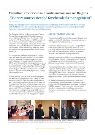 21
	 executive office & management board
© ECHA
TEXT BYTIIU BRÄUTIGAM
ExecutiveDirectorvisitsauthoritiesinRomaniaandBulgaria
“Moreresourcesneededforchemicalsmanagement”
The Romanian Minister for Environment and Forests,
Rovana Plumb, discussed with him about resources
and possibilities of cooperation. The Ministry staff
explained to Mr Dancet that before 2002, no national
law on chemicals had existed in Romania. With the
help of two twinning projects with EU countries, a real
framework and authorities had been established in the
last ten years. Also ECHA’s training, meetings, events
and the continuous guidance had been helpful for the
authorities.
In a meeting with the Bulgarian Minister of Environ-
ment and Water, Nona Karadzhova, current national
priorities regarding chemicals management were
outlined: support to companies with the upcoming
2013 registration deadline, providing electronic access
to information and further training on REACH and CLP
implementation and enforcement. The main challenge
for the Bulgarian Ministry was the specific scientific
expertise required for new REACH processes, such as
substance evaluation.
In both countries, the Executive Director highlighted
the need for sufficient resources for chemicals man-
agement: REACH, CLP and Biocides related tasks re-
quire multidisciplinary teams with scientific, legal and
IT competence. Therefore, efficient cooperation with
different national authorities and research institutions
was needed. ECHA could support the national authori-
ties in capacity-building through targeted training in
IT-tools and legal matters, workshops, study visits to
ECHA and direct contacts with the Agency’s experts.
ECHA’sExecutiveDirectorGeertDancetvisitedRomaniaandBulgariainSeptemberandOctober,meeting
withtheMinistersforEnvironment.Furtherimprovementofcooperation,resourceneedsandsupportfor
industrywereamongthetopicsdiscussedinbothcountries.
INDUSTRY CONCERNS DISCUSSED
The coordinating Ministries in Romania and Bulgaria have
regular contact with stakeholders, providing helpdesks,
training and information activities.
In Romania, the chemicals industry has a long tradition,
but many areas had lost importance in the last years.
Currently, the most important sectors were petroleum
processes and petrochemicals, chlor-alkali products,
fertilizers, and the manufacturing of mixtures.
During the visit to Sofia, Mr Dancet met representatives
of the Bulgarian chambers and associations of chemical,
metallurgical and other industrial branches as well as
Bulgarian manufacturers and importers of chemicals.
The industry stakeholders raised questions concerning
especially the financial burden for small companies fac-
ing the registration deadline 2013 and possibilities for
training on ECHA’s IT-tools. Other topics were the access
to currently available registration data, details of the
registration process and the guidance on nanomaterials.
Mr Dancet recommended that industry contact the
national REACH and CLP Helpdesks for support. He re-
minded that ECHA’s guidance documents were available
in 23 EU languages. Furthermore, the national branch
chambers and associations could organise training
themselves for companies and provide also consultancy
services.
Mr Dancet met representatives of six different organisations implementing distinct areas of REACH and CLP in Romania. He also visited the
national helpdesk for REACH and CLP and the REACH-IT facilities in the National Environmental Protection Agency.
© ECHA
 