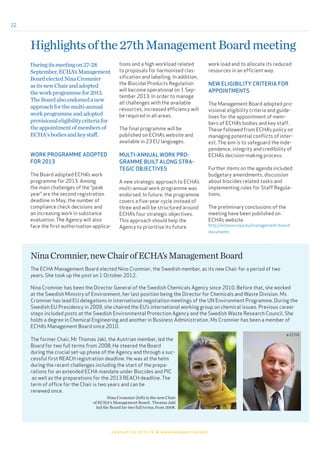 22
executive office & management board
Highlightsofthe27thManagementBoardmeeting
Duringitsmeetingon27-28
September,ECHA’sManagement
BoardelectedNinaCromnier
asitsnewChairandadopted
theworkprogrammefor2013.
TheBoardalsoendorsedanew
approachforthemulti-annual
workprogrammeandadopted
provisionaleligibilitycriteriafor
theappointmentofmembersof
ECHA'sbodiesandkeystaff.
WORK PROGRAMME ADOPTED
FOR 2013
The Board adopted ECHA’s work
programme for 2013. Among
the main challenges of the “peak
year” are the second registration
deadline in May, the number of
compliance check decisions and
an increasing work in substance
evaluation. The Agency will also
face the first authorisation applica-
tions and a high workload related
to proposals for harmonised clas-
sification and labelling. In addition,
the Biocidal Products Regulation
will become operational on 1 Sep-
tember 2013. In order to manage
all challenges with the available
resources, increased efficiency will
be required in all areas.
The final programme will be
published on ECHA’s website and
available in 23 EU languages.
MULTI-ANNUAL WORK PRO-
GRAMME BUILT ALONG STRA-
TEGIC OBJECTIVES
A new strategic approach to ECHA’s
multi-annual work programme was
endorsed. In future, the programme
covers a five-year cycle instead of
three and will be structured around
ECHA’s four strategic objectives.
This approach should help the
Agency to prioritise its future
work load and to allocate its reduced
resources in an efficient way.
NEW ELIGIBILITY CRITERIA FOR
APPOINTMENTS
The Management Board adopted pro-
visional eligibility criteria and guide-
lines for the appointment of mem-
bers of ECHA’s bodies and key staff.
These followed from ECHA’s policy on
managing potential conflicts of inter-
est. The aim is to safeguard the inde-
pendence, integrity and credibility of
ECHA’s decision-making process.
Further items on the agenda included
budgetary amendments, discussion
about biocides related tasks and
implementing rules for Staff Regula-
tions.
The preliminary conclusions of the
meeting have been published on
ECHA’s website
http://echa.europa.eu/management-board-
documents
Nina Cromnier has been the Director General of the Swedish Chemicals Agency since 2010. Before that, she worked
at the Swedish Ministry of Environment, her last position being the Director for Chemicals and Waste Division. Ms
Cromnier has lead EU delegations in international negotiation meetings of the UN Environment Programme. During the
Swedish EU Presidency in 2009, she chaired the EU’s international working group on chemical issues. Previous career
steps included posts at the Swedish Environmental Protection Agency and the Swedish Waste Research Council. She
holds a degree in Chemical Engineering and another in Business Administration. Ms Cromnier has been a member of
ECHA’s Management Board since 2010.
The former Chair, Mr Thomas Jakl, the Austrian member, led the
Board for two full terms from 2008. He steered the Board
during the crucial set-up phase of the Agency and through a suc-
cessful first REACH registration deadline. He was at the helm
during the recent challenges including the start of the prepa-
rations for an extended ECHA mandate under Biocides and PIC
as well as the preparations for the 2013 REACH deadline. The
term of office for the Chair is two years and can be
renewed once.
NinaCromnier,newChairofECHA’sManagementBoard
Nina Cromnier (left) is the new Chair
of ECHA's Management Board. Thomas Jakl
led the Board for two full terms, from 2008.
© ECHA© KEMI
The ECHA Management Board elected Nina Cromnier, the Swedish member, as its new Chair for a period of two
years. She took up the post on 1 October 2012.
 