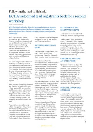 3
More than 100 participants
attended the two-day event in
Helsinki, including newly appointed
and candidate leads representing
the chemical manufacturing
industries. Experienced leads,
industry representatives,
consultants and representatives
of the national helpdesks of four
Member States were also present,
while an additional 200 people
followed online.
The event complemented the initial
workshop earlier this year, which
focussed on dossier submission IT-
tools and lessons learned from the
2010 deadline. Workshop chair and
Director of Cooperation at ECHA,
Mr Andreas Herdina, welcomed the
chance to discuss developments
since then and practical ways to
reach the May 2013 deadline and
beyond.
A key message throughout the event
was the need for lead registrants
- those responsible for compiling
lead dossiers in joint submissions
– to register as soon as they can.
“Registration is the start,” ECHA
Executive Director Geert Dancet
said in the opening address. “You
have a big responsibility, take the
lead!”
Presentations covered, among
others: management of substance
information exchange forums
(SIEFs); substance identification;
confidentiality of information,
communication down the supply
chain; and exposure assessment.
Each sparked robust discussions.
FollowingtheleadtoHelsinki
ECHAwelcomedleadregistrantsbackforasecond
workshop
Participants also received targeted
advice during one-to-one sessions
and IT training sessions.
SUPPORTING DOWNSTREAM
USERS
The challenges facing downstream
users - right through to the
customers at the end of the supply
chain - was the focus of one session.
Sylvie Lemoine from the
Downstream Users of Chemicals Co-
ordination (DUCC) Group stressed
the importance of harmonised and
simple language and terminology.
“It’s a challenge for downstream
users to manage their deadlines,
given the complexity, language
barriers and lack of targeted
training”, she said.
One useful way leads can assist is by
inserting a simple table of contents
in safety data sheets (SDS) listing
exposure scenarios, in a harmonised
format. “Providing good exposure
scenarios to downstream users will
avoid a lot of unnecessary questions
after registration. We need your
help to make the life of your
customers easier!”
European Association of Metals
consultant Hugo Waeterschoot
says not enough attention was
given to end users when REACH
was designed. “And I think we see
the consequences of that now.”
He suggested harmonising with
already existing risk management
legislation including workplace
health and safety.
2013 campaign
Withthe2013deadlineforphase-inchemicalsfastapproaching,the
SecondLeadRegistrantsWorkshopprovidedafinalopportunityfor
leadregistrantstosharetheirexperiences,informationandtipsfor
registration.
TEXT BY SUSANNA DUNKERLEY
GETTING INACTIVE PRE-
REGISTRANTS ON BOARD
Another issue raised was that of
inactive or dormant pre-registrants.
The European Chemical Industry
Council’s Mercedes Viñas flagged
targeted communications to inactive
pre-registrants over the coming
months. “Please note that we are
progressing with the registrations …
and if you want to change your data
you can still do it,” she suggested the
communication could say.
CONFIDENTIALITY CLAIMS –
ACT BY 31 OCTOBER
Questions were raised about the
31 October confidentiality claim
deadline. From November 2012,
safety data sheet information,
including company names and
registration numbers, will be
published online. So, the
30 000 dossiers already in the
dissemination portal will soon be
searchable by registrant names,
identifiers and tonnage bands.
NEWTOOLS AND FEATURES
INTRODUCED
A number of new features were
announced during the workshop,
including the Co-registrants Page.
The ITTool feature will provide
direct access to the contact details
of co-registrants in real time, and
identify potential registrants, who
have successfully inquired about
a certain substance. The REACH
2013 website has also been updated
with links to tools, information
and guidance documents for the
deadline by Accredited Stakeholder
Organisations.

 