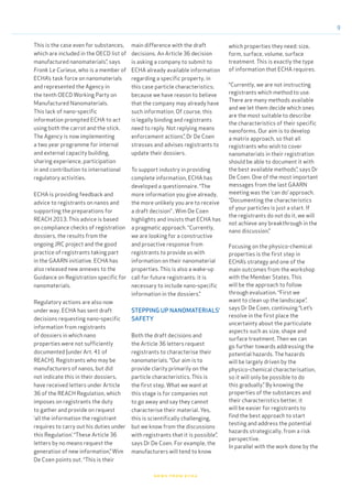 9
news from echa
This is the case even for substances,
which are included in the OECD list of
manufactured nanomaterials”, says
Frank Le Curieux, who is a member of
ECHA’s task force on nanomaterials
and represented the Agency in
the tenth OECD Working Party on
Manufactured Nanomaterials.
This lack of nano-specific
information prompted ECHA to act
using both the carrot and the stick.
The Agency is now implementing
a two year programme for internal
and external capacity building,
sharing experience, participation
in and contribution to international
regulatory activities.
ECHA is providing feedback and
advice to registrants on nanos and
supporting the preparations for
REACH 2013. This advice is based
on compliance checks of registration
dossiers, the results from the
ongoing JRC project and the good
practice of registrants taking part
in the GAARN initiative. ECHA has
also released new annexes to the
Guidance on Registration specific for
nanomaterials.
Regulatory actions are also now
under way. ECHA has sent draft
decisions requesting nano-specific
information from registrants
of dossiers in which nano
properties were not sufficiently
documented (under Art. 41 of
REACH). Registrants who may be
manufacturers of nanos, but did
not indicate this in their dossiers,
have received letters under Article
36 of the REACH Regulation, which
imposes on registrants the duty
to gather and provide on request
‘all the information the registrant
requires to carry out his duties under
this Regulation’. “These Article 36
letters by no means request the
generation of new information,” Wim
De Coen points out. “This is their
main difference with the draft
decisions. An Article 36 decision
is asking a company to submit to
ECHA already available information
regarding a specific property, in
this case particle characteristics;
because we have reason to believe
that the company may already have
such information. Of course, this
is legally binding and registrants
need to reply. Not replying means
enforcement actions”, Dr De Coen
stresses and advises registrants to
update their dossiers.
To support industry in providing
complete information, ECHA has
developed a questionnaire. “The
more information you give already,
the more unlikely you are to receive
a draft decision” , Wim De Coen
highlights and insists that ECHA has
a pragmatic approach. “Currently,
we are looking for a constructive
and proactive response from
registrants to provide us with
information on their nanomaterial
properties. This is also a wake-up
call for future registrants: it is
necessary to include nano-specific
information in the dossiers.”
STEPPING UP NANOMATERIALS’
SAFETY
Both the draft decisions and
the Article 36 letters request
registrants to characterise their
nanomaterials. “Our aim is to
provide clarity primarily on the
particle characteristics. This is
the first step. What we want at
this stage is for companies not
to go away and say they cannot
characterise their material. Yes,
this is scientifically challenging,
but we know from the discussions
with registrants that it is possible”,
says Dr De Coen. For example, the
manufacturers will tend to know
which properties they need: size,
form, surface, volume, surface
treatment. This is exactly the type
of information that ECHA requires.
“Currently, we are not instructing
registrants which method to use.
There are many methods available
and we let them decide which ones
are the most suitable to describe
the characteristics of their specific
nanoforms. Our aim is to develop
a matrix approach, so that all
registrants who wish to cover
nanomaterials in their registration
should be able to document it with
the best available methods”, says Dr
De Coen. One of the most important
messages from the last GAARN
meeting was the ‘can do’ approach.
“Documenting the characteristics
of your particles is just a start. If
the registrants do not do it, we will
not achieve any breakthrough in the
nano discussion.”
Focusing on the physico-chemical
properties is the first step in
ECHA’s strategy and one of the
main outcomes from the workshop
with the Member States. This
will be the approach to follow
through evaluation. “First we
want to clean up the landscape”,
says Dr De Coen, continuing “Let’s
resolve in the first place the
uncertainty about the particulate
aspects such as size, shape and
surface treatment. Then we can
go further towards addressing the
potential hazards. The hazards
will be largely driven by the
physico-chemical characterisation,
so it will only be possible to do
this gradually.” By knowing the
properties of the substances and
their characteristics better, it
will be easier for registrants to
find the best approach to start
testing and address the potential
hazards strategically, from a risk
perspective.
In parallel with the work done by the
 