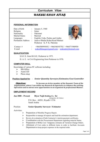 Curriculum Vitae
WAKEEL KHAN AFTAB
PERSONAL INFORMATION
Date of birth : January 5, 1960
Religion : Islam
Nationality : Pakistani
Marital Status : Married
Languages : English, Urdu, Pushto and Arabic
Permanent Address : Jaam-e-Shafaa Kohat Road Mattani
Peshawar K. P. K. Pakistan
Contact # : +966508995692 / +966546545782 / +966571980950
E-mail : wakeelkhangee@gmail.com – wakmale@hotmail.com
QUALIFICATION
S.S.C.E. from B.I.S.E. Peshawar in 1975.
D. A. E. in Civil Engineering from Peshawar in 1978.
COMPUTER SKILL
Knowledge of various PC software including:
 MS Office
 AutoCAD
 Photo shop
Position Applied for : Senior Quantity Surveyor/Estimator/Cost Controller
To become an Active member of the Dynamic Team of theObjectives:
Organization, where I can utilize my Research & Experience to enhance the existing
Operation and to attract new opportunities in an organized & professional Manner.
EMPLOYMENT RECORD
Jan 2000 – Present Diyar Najd Holding Co. for
Antiquities & Culture
P.O. Box – 60201, Riyadh 11536
Saudi Arabia
Position Senior Quantity Surveyor / Estimator
Activities:
 Preparation of Monthly Progress Report.
 Responsible to manage all aspects and lead the estimation department.
 Review & evaluation of Sub-Contractor’s interim payment certificates.
 Coordination with the Procurement Department regarding material Status.
 Preparation of BOQ, Cost / budgetary estimates & Variation Change Orders.
 Allotment of Cost codes to different items in order to facilitate Accounts
Department to keep project expenses in the required order.
Page 1 of 4
 