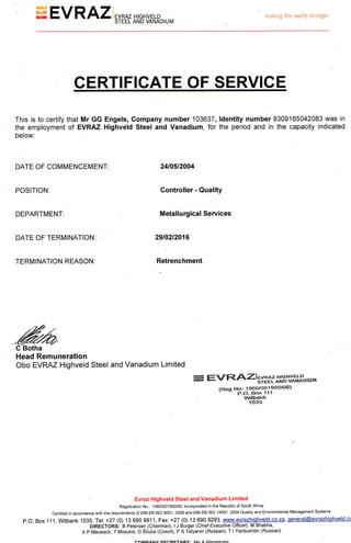 EVRAZ EVRAZ HIGHVELD making the world stronger
STEEL AND VANADIUM
CERTIFICATE OF SERVICE
This is to certify that Mr GG Engels, Company number 103637, Identity number 8309165042083 was in
the employment of EVRAZ Highveld Steel and Vanadium, for the period and in the capacity indicated
below:
DATE OF COMMENCEMENT: 24/05/2004
POSITION: Controller - Quality
DEPARTMENT: Metallurgical Services
DATE OF TERMINATION: 29/02/2016
TERMINATION REASON: Retrenchment
C Botha
Head Remuneration
Obo EVRAZ Highveld Steel and Vanadium Limited
V S T E E L A N D V A N A D I U M
(Hog N o : 1 9 6 0 / 0 0 1 9 0 0 / 0 6 )
P . O . B o x 111
Wilbank
1 0 3 5
Evraz Highveld Steel and Vanadium Limited
Registration No.: 1960/001900/06, Incorporated in the Republic of South Africa
Certified in accordance with the requirements of DIN EN ISO 9001: 2008 and DIN EN ISO 14001: 2004 Quality and Environmental Management Systems
P.O. Box 1 1 1 , W i t b a n k 1035, T e l : + 2 7 (0) 13 6 9 0 9 9 1 1 , Fax: + 2 7 (0) 13 6 9 0 9 2 9 3 , w w w . e v r a z h i g h v e l d . c o . z a , oeneral(5>evrazhiqhveld.c<
DIRECTORS: B Petersen {Chairman), I J Burger (Chief Executive Officer), M Bhabha,
A P Maralack, T Mosololi, D Scuka (Czech), P S Tatyanin (Russian), T I Yanbukhtin (Russian)
r * A U D A M V C C r P C T S R V . M c A V A / o c t c t r a t p
 