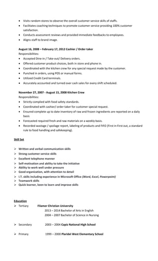 • Visits random stores to observe the overall customer service skills of staffs.
• Facilitates coaching techniques to promote customer service providing 100% customer
satisfaction.
• Conducts assessment reviews and provided immediate feedbacks to employees.
• Aligns staff to brand image.
August 16, 2008 – February 17, 2012 Cashier / Order taker
Responsibilities:
• Accepted Dine-in / Take-out/ Delivery orders.
• Offered customer product choices, both in store and phone in.
• Coordinated with the kitchen crew for any special request made by the customer.
• Punched in orders, using POS or manual forms.
• Utilized Credit Card terminals.
• Accurately accounted and turned over cash sales for every shift scheduled.
November 27, 2007 - August 15, 2008 Kitchen Crew
Responsibilities:
• Strictly complied with food safety standards.
• Coordinated with cashier/ order taker for customer special request.
• Ensured complete up to date inventory of raw and frozen ingredients are reported on a daily
basis
• Forecasted required fresh and raw materials on a weekly basis.
• Recorded wastage / spoilage report, labeling of products and FIFO (First in First out, a standard
rule to food handling and safekeeping).
Skill Set
 Written and verbal communication skills
 Strong customer service skills
 Excellent telephone manner
 Self-motivation and ability to take the initiative
 Ability to work well under pressure
 Good organization, with attention to detail
 I.T. skills including experience in Microsoft Office (Word, Excel, Powerpoint)
 Teamwork skills
 Quick learner, keen to learn and improve skills
Education
 Tertiary Filamer Christian University
2013 – 2014 Bachelor of Arts in English
2004 – 2007 Bachelor of Science in Nursing
 Secondary 2003 – 2004 Capiz National High School
 Primary 1999 – 2000 Plaridel West Elementary School
 
