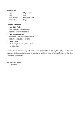 Personal Data
Age: 27 years old
Sex: Male
Date of birth: February 8, 1988
Civil status: Single
Character References
• Ms. Grace Punla
Area Manager / Yellow Cab Pizza
0917 867 8175/ 0925 508 0175
• Mr. Jimmanuel Senon
Operations Manager / Yellow Cab Pizza
0923 709 1571 / 0906 243 7946
• Alicia Cosme
Accounting Supervisor / Lots’A Pizza
09178829561
I hereby declare that foregoing data are true and correct to the best of my knowledge and that false
statement in this application may be considered sufficient cause of disqualification at the time
falsification is discovered.
MR. ACEY T. ALEJANDRO
Applicant
 