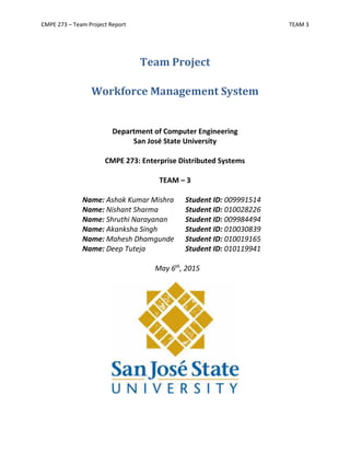 CMPE 273 – Team Project Report TEAM 3
Team Project
Workforce Management System
Department of Computer Engineering
San José State University
CMPE 273: Enterprise Distributed Systems
TEAM – 3
Name: Ashok Kumar Mishra Student ID: 009991514
Name: Nishant Sharma Student ID: 010028226
Name: Shruthi Narayanan Student ID: 009984494
Name: Akanksha Singh Student ID: 010030839
Name: Mahesh Dhamgunde Student ID: 010019165
Name: Deep Tuteja Student ID: 010119941
May 6th
, 2015
 