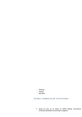  Windows
 Internet
 MS Office
E X T R A C U R R I C U L A R A C T I V I T I E SE X T R A C U R R I C U L A R A C T I V I T I E S
 Doing my duty as an Editor for RCRS (Riphah international
University Islamabad) annual student magazine.
 