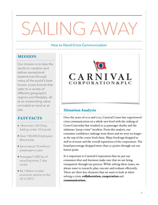 Situation Analysis
Over the years of 2012 and 2013, Carnival Cruise line experienced
crisis communication on a whole new level with the sinking of
Costa Concordia that resulted in 32 passenger deaths and the
infamous “poop cruise” incident. From this analysis, our
consumer conﬁdence rankings went down and we were no longer
at the top of the cruise food chain. Many bookings dropped as
well as revenue and the overall reputation of the corporation. The
brand percentage dropped more than 50 points through out our
lowest point.
It is important to Carnival Corporation that we put our
consumers ﬁrst and foremost make sure that we are being
transparent through our process. While solving these issues, we
always want to research, plan, execute and evaluate eﬃciently.
There are three key elements that we want to look at when
solving a crisis: collaboration, cooperation and
communication.
1
MISSION
Our mission is to take the
world on vacation and
deliver exceptional
experiences through
many of the world's best-
known cruise brands that
cater to a variety of
different geographic
regions and lifestyles, all
at an outstanding value
unrivaled on land or at
sea.
FAST FACTS
• More than 100 Ships
Sailing under 10 brands
• Over 100,000 Employees
Word-wide
• Serve about 10 millions
passengers a year
• Averages 9,300 lbs of
recycling every 7 day
cruise
• 44.1 Billion in total
economic activity to the
US in 2013
SAILING AWAY
How to Hand Crisis Communication
 