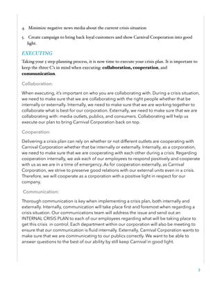 4. Minimize negative news media about the current crisis situation
5. Create campaign to bring back loyal customers and show Carnival Cooperation into good
light.
EXECUTING
Taking your 5 step planning process, it is now time to execute your crisis plan. It is important to
keep the three C’s in mind when executing: collaboration, cooperation, and
communication.
Collaboration:
When executing, it’s important on who you are collaborating with. During a crisis situation,
we need to make sure that we are collaborating with the right people whether that be
internally or externally. Internally, we need to make sure that we are working together to
collaborate what is best for our corporation. Externally, we need to make sure that we are
collaborating with: media outlets, publics, and consumers. Collaborating will help us
execute our plan to bring Carnival Corporation back on top.
Cooperation:
Delivering a crisis plan can rely on whether or not different outlets are cooperating with
Carnival Corporation whether that be internally or externally. Internally, as a corporation,
we need to make sure that we are cooperating with each other during a crisis. Regarding
cooperation internally, we ask each of our employees to respond positively and cooperate
with us as we are in a time of emergency. As for cooperation externally, as Carnival
Corporation, we strive to preserve good relations with our external units even in a crisis.
Therefore, we will cooperate as a corporation with a positive light in respect for our
company.
Communication:
Thorough communication is key when implementing a crisis plan, both internally and
externally. Internally, communication will take place ﬁrst and foremost when regarding a
crisis situation. Our communications team will address the issue and send out an
INTERNAL CRISIS PLAN to each of our employees regarding what will be taking place to
get this crisis in control. Each department within our corporation will also be meeting to
ensure that our communication is ﬂuid internally. Externally, Carnival Corporation wants to
make sure that we are communicating to our publics correctly. We want to be able to
answer questions to the best of our ability by still keep Carnival in good light.
3
 