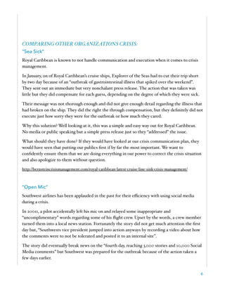 COMPARING OTHER ORGANIZATIONS CRISIS:
“Sea Sick”
Royal Caribbean is known to not handle communication and execution when it comes to crisis
management.
In January, on of Royal Caribbean’s cruise ships, Explorer of the Seas had to cut their trip short
by two day because of an “outbreak of gastrointestinal illness that spiked over the weekend”.
They sent out an immediate but very nonchalant press release. The action that was taken was
little but they did compensate for each guess, depending on the degree of which they were sick.
Their message was not thorough enough and did not give enough detail regarding the illness that
had broken on the ship. They did the right the through compensation, but they deﬁnitely did not
execute just how sorry they were for the outbreak or how much they cared.
Why this solution? Well looking at it, this was a simple and easy way out for Royal Caribbean.
No media or public speaking but a simple press release just so they “addressed” the issue.
What should they have done? If they would have looked at our crisis communication plan, they
would have seen that putting our publics ﬁrst if by far the most important. We want to
conﬁdently ensure them that we are doing everything in our power to correct the crisis situation
and also apologize to them without question.
http://bernsteincrisismanagement.com/royal-caribbean-latest-cruise-line-sink-crisis-management/
“Open Mic”
Southwest airlines has been applauded in the past for their eﬃciency with using social media
during a crisis.
In 20011, a pilot accidentally left his mic on and relayed some inappropriate and
“uncomplimentary” words regarding some of his ﬂight crew. Upset by the words, a crew member
turned them into a local news station. Fortunately the story did not get much attention the ﬁrst
day but, “Southwests vice president jumped into action anyways by recording a video about how
the comments were to not be tolerated and posted it to an internal site”.
The story did eventually break news on the “fourth day, reaching 3,000 stories and 10,000 Social
Media comments” but Southwest was prepared for the outbreak because of the action taken a
few days earlier.
6
 