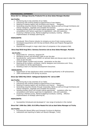 PROFESSIONAL EXPERENCE
Since Oct’11: Safeage Security Products Pvt as Area Sales Manager.Mumbai
Job Profile:
 Monitoring day to day activities of our Sales.
 Interacting with existing Dealers & appointment of new dealers.
 Meeting & creating rapport with Architects and Interior Designers.
 Generating enquiries directly through Corporates, Banks as well as through Architects and
Interior Designers, negotiate and complete the business.
 Handling tenders which will include making appropriate quotations after due
consultations with factory supervisor & negotiations with end customers.
 Involving in Market survey, Market budgeting & analysis, Costing, effective
implementation of strategic planning etc.
HIGHLIGHTS:
 Introduced Micro finance industry to company as one of main revenue earners.
 Developed acquaintance with the top architects offices and Projects Management
consultants.
 Acquired and brought in major retail chain of companies in the company’s fold.
Since Sep’2010-Aug’2011: Somany Ceramics Ltd as Area Sales Manager. Mumbai
Job Profile :
 Responsible for achieving assigned OP .
 Managing primary and secondary sales as per the plan.
 Reviewing the performance of BDE’s on periodic basis and discuss ways to align the
Sales as per the plan.
 Increase dealer numbers and increase penetration as the plan.
 Meeting all the builders ,architects ,interior designers and contractors and Pmcs,
Govt bodies for all the specifications.
 Handling a team of 2 Business Development Executives.
HIGHLIGHTS:
 Appointment of new distributors which contributed significantly in OP achievement.
 100% achievement of OP during my tenure.
Since Apr’2002-May’2010 : Safeguard Systems Pvt Ltd as ASM
Job Profile:
 Monitoring day to day activities of our Sales.
 Interacting with existing Dealers & appointment of new dealers.
 Meeting & creating rapport with Architects and Interior Designers.
 Generating enquiries directly through Corporates, Banks as well as through Architects and
Interior Designers, negotiate and complete the business.
 Handling tenders which will include making appropriate quotations after due
consultations with factory supervisor & negotiations with end customers.
 Involving in Market survey, Market budgeting & analysis, Costing, effective
implementation of strategic planning etc.
HIGHLIGHTS:
 Successfully Introduced and developed of new range of products in the market
Since Feb’ 1996-Dec 2001: B.K Office Needs Pvt Ltd as Asst Sales Manager at Trichy
Job Profile:
 Promoting B.K Brand Office and Computer Furniture to Banking
 institutions and reporting to Sales cum Branch Manager, Trichy.
 
