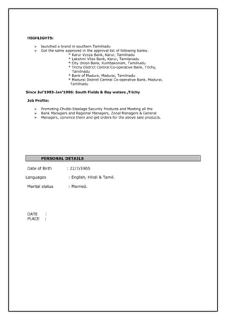 HIGHLIGHTS:
 launched a brand in southern Tamilnadu
 Got the same approved in the approval list of following banks:
* Karur Vysya Bank, Karur, Tamilnadu
* Lakshmi Vilas Bank, Karur, Tamilanadu
* City Union Bank, Kumbakonam, Tamilnadu
* Trichy District Central Co-operative Bank, Trichy,
Tamilnadu
* Bank of Madura, Madurai, Tamilnadu
* Madurai District Central Co-operative Bank, Madurai,
Tamilnadu
Since Jul’1993-Jan’1996: South Fields & Bay waters ,Trichy
Job Profile:
 Promoting Chubb-Steelage Security Products and Meeting all the
 Bank Managers and Regional Managers, Zonal Managers & General
 Managers, convince them and get orders for the above said products.
PERSONAL DETAILS
Date of Birth : 22/7/1965
Languages : English, Hindi & Tamil.
Marital status : Married.
DATE :
PLACE :
 