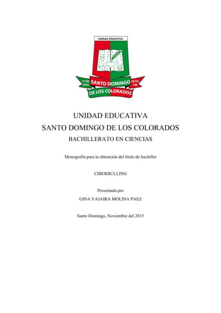 UNIDAD EDUCATIVA
SANTO DOMINGO DE LOS COLORADOS
BACHILLERATO EN CIENCIAS
Monografía para la obtención del título de bachiller
CIBERBULLING
Presentada por
GINA YAJAIRA MOLINA PAEZ
Santo Domingo, Noviembre del 2015
 