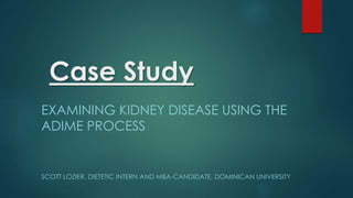 Case Study
EXAMINING KIDNEY DISEASE USING THE
ADIME PROCESS
SCOTT LOZIER, DIETETIC INTERN AND MBA-CANDIDATE, DOMINICAN UNIVERSITY
 