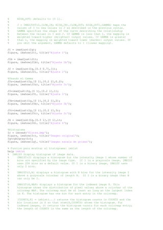 % HIGH_OUT] defaults to [0 1]. 
% 
% J = IMADJUST(I,[LOW_IN; HIGH_IN],[LOW_OUT; HIGH_OUT],GAMMA) maps the 
% values of I to new values in J as described in the previous syntax. 
% GAMMA specifies the shape of the curve describing the relationship 
% between the values in I and J. If GAMMA is less than 1, the mapping is 
% weighted toward higher (brighter) output values. If GAMMA is greater 
% than 1, the mapping is weighted toward lower (darker) output values. If 
% you omit the argument, GAMMA defaults to 1 (linear mapping). 
J1 = imadjust(Ig); 
figure, imshow(J1), title('Ajuste 1'); 
J1b = imadjust(J1); 
figure, imshow(J1b), title('Ajuste 1b'); 
J2 = imadjust(Ig,[0.3 0.7],[]); 
figure, imshow(J2), title('Ajuste 2'); 
%Usando el Gamma 
J3z=imadjust(Ig,[0 1],[0.2 1],0.2); 
figure, imshow(J3z), title('Ajuste 3z'); 
J3=imadjust(Ig,[0 1],[0.2 1],1); 
figure, imshow(J3), title('Ajuste 3'); 
J3b=imadjust(Ig,[0 1],[0.2 1],2); 
figure, imshow(J3b), title('Ajuste 3b'); 
J3c=imadjust(Ig,[0 1],[0.2 1],3); 
figure, imshow(J3c), title('Ajuste 3c'); 
J4 = imadjust(Ig,[0.3 1],[0 1],1); 
figure, imshow(J4), title('Ajuste 4'); 
%Histograma 
Ic = imread('flores.bmp'); 
figure, imshow(Ic), title('Imagen original'); 
Ig=rgb2gray(Ic); 
figure, imshow(Ig), title('Imagen escala de grises'); 
% Funcion para mostrar el histograma: imhist 
help imhist 
% IMHIST Display histogram of image data. 
% IMHIST(I) displays a histogram for the intensity image I whose number of 
% bins are specified by the image type. If I is a grayscale image, IMHIST 
% uses 256 bins as a default value. If I is a binary image, IMHIST uses 
% only 2 bins. 
% 
% IMHIST(I,N) displays a histogram with N bins for the intensity image I 
% above a grayscale colorbar of length N. If I is a binary image then N 
% can only be 2. 
% 
% IMHIST(X,MAP) displays a histogram for the indexed image X. This 
% histogram shows the distribution of pixel values above a colorbar of the 
% colormap MAP. The colormap must be at least as long as the largest index 
% in X. The histogram has one bin for each entry in the colormap. 
% 
% [COUNTS,X] = imhist(...) returns the histogram counts in COUNTS and the 
% bin locations in X so that stem(X,COUNTS) shows the histogram. For 
% indexed images, it returns the histogram counts for each colormap entry; 
% the length of COUNTS is the same as the length of the colormap. 
 