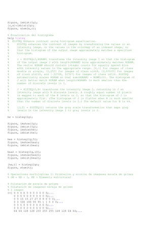 figure, imhist(Ig); 
[c,x]=imhist(Ig); 
figure, stem(x,c); 
% Ecualizacion del histograma 
help histeq 
% HISTEQ Enhance contrast using histogram equalization. 
% HISTEQ enhances the contrast of images by transforming the values in an 
% intensity image, or the values in the colormap of an indexed image, so 
% that the histogram of the output image approximately matches a specified 
% histogram. 
% 
% J = HISTEQ(I,HGRAM) transforms the intensity image I so that the histogram 
% of the output image J with length(HGRAM) bins approximately matches HGRAM. 
% The vector HGRAM should contain integer counts for equally spaced bins 
% with intensity values in the appropriate range: [0,1] for images of class 
% double or single, [0,255] for images of class uint8, [0,65535] for images 
% of class uint16, and [-32768, 32767] for images of class int16. HISTEQ 
% automatically scales HGRAM so that sum(HGRAM) = NUMEL(I). The histogram of 
% J will better match HGRAM when length(HGRAM) is much smaller than the 
% number of discrete levels in I. 
% 
% J = HISTEQ(I,N) transforms the intensity image I, returning in J an 
% intensity image with N discrete levels. A roughly equal number of pixels 
% is mapped to each of the N levels in J, so that the histogram of J is 
% approximately flat. (The histogram of J is flatter when N is much smaller 
% than the number of discrete levels in I.) The default value for N is 64. 
% 
% [J,T] = HISTEQ(I) returns the gray scale transformation that maps gray 
% levels in the intensity image I to gray levels in J. 
he = histeq(Ig); 
figure, imshow(Ig); 
figure, imhist(Ig); 
figure, imshow(he); 
figure, imhist(he); 
hea = histeq(Ig,5); 
figure, imshow(hea); 
figure, imhist(hea); 
hea2 = histeq(Ig,10); 
figure, imshow(hea2); 
figure, imhist(hea2); 
[he,t] = histeq(Ig); 
figure, stem(t); 
% Operaciones morfologicas I: Dilatacion y erosion de imaganes escala de grises 
% OM = EE + I, EE = Elemento estructural 
% Dilatación de escala de grises 
% Dilatación de imagenes escala de grises 
% I imagen 
I=[ 0 0 0 0 0 0 0 0 0 0 0;... 
0 0 0 0 0 0 0 0 0 0 0;... 
0 0 15 15 27 27 8 8 0 0 0;... 
0 0 100 100 95 95 1 1 0 0 0;... 
0 0 0 0 0 0 0 0 0 0 0;... 
0 0 0 0 0 0 0 0 0 0 0;... 
64 64 128 128 255 255 255 128 128 64 64;... 
 