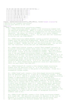 64 64 128 128 255 255 255 128 128 64 64;... 
0 0 0 0 0 255 255 255 0 0 0;... 
0 0 0 0 0 255 255 255 0 0 0;... 
0 0 0 0 0 128 128 128 0 0 0;... 
0 0 0 0 0 128 128 128 0 0 0;... 
0 0 0 0 0 64 64 64 0 0 0;... 
0 0 0 0 0 64 64 64 0 0 0;... 
0 0 0 0 0 0 0 0 0 0 0;... 
0 0 0 0 0 0 0 0 0 0 0] 
figure, imshow(imresize(uint8(I),[480,480])), title('imagen original'); 
% Definicion del elemento estructural 
% Funcion para definir el ee: strel 
help strel 
% STREL Create morphological structuring element. 
% SE = STREL('arbitrary',NHOOD) creates a flat structuring element with 
% the specified neigbhorhood. NHOOD is a matrix containing 1's and 0's; 
% the location of the 1's defines the neighborhood for the morphological 
% operation. The center (or origin) of NHOOD is its center element, 
% given by FLOOR((SIZE(NHOOD) + 1)/2). You can also omit the 'arbitrary' 
% string and just use STREL(NHOOD). 
% 
% SE = STREL('arbitrary',NHOOD,HEIGHT) creates a nonflat structuring 
% element with the specified neighborhood. HEIGHT is a matrix the same 
% size as NHOOD containing the height values associated with each nonzero 
% element of NHOOD. HEIGHT must be real and finite-valued. You can also 
% omit the 'arbitrary' string and just use STREL(NHOOD,HEIGHT). 
% 
% SE = STREL('ball',R,H,N) creates a nonflat "ball-shaped" (actually an 
% ellipsoid) structuring element whose radius in the X-Y plane is R and 
% whose height is H. R must be a nonnegative integer, and H must be a 
% real scalar. N must be an even nonnegative integer. When N is greater 
% than 0, the ball-shaped structuring element is approximated by a 
% sequence of N nonflat line-shaped structuring elements. When N is 0, no 
% approximation is used, and the structuring element members comprise all 
% pixels whose centers are no greater than R away from the origin, and the 
% corresponding height values are determined from the formula of the 
% ellipsoid specified by R and H. If N is not specified, the default 
% value is 8. Note: Morphological operations using ball approximations 
% (N>0) run much faster than when N=0. 
% 
% SE = STREL('diamond',R) creates a flat diamond-shaped structuring 
% element with the specified size, R. R is the distance from the 
% structuring element origin to the points of the diamond. R must be a 
% nonnegative integer scalar. 
% 
% SE = STREL('disk',R,N) creates a flat disk-shaped structuring element 
% with the specified radius, R. R must be a nonnegative integer. N must 
% be 0, 4, 6, or 8. When N is greater than 0, the disk-shaped structuring 
% element is approximated by a sequence of N (or sometimes N+2) 
% periodic-line structuring elements. When N is 0, no approximation is 
% used, and the structuring element members comprise all pixels whose 
% centers are no greater than R away from the origin. N can be omitted, 
% in which case its default value is 4. Note: Morphological operations 
% using disk approximations (N>0) run much faster than when N=0. Also, 
% the structuring elements resulting from choosing N>0 are suitable for 
% computing granulometries, which is not the case for N=0. Sometimes it 
% is necessary for STREL to use two extra line structuring elements in the 
% approximation, in which case the number of decomposed structuring 
% elements used is N+2. 
% 
% SE = STREL('line',LEN,DEG) creates a flat linear structuring element 
% with length LEN. DEG specifies the angle (in degrees) of the line as 
% measured in a counterclockwise direction from the horizontal axis. 
% LEN is approximately the distance between the centers of the 
 