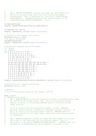 % 
% IM2 = IMDILATE(IM,NHOOD) dilates the image IM, where NHOOD is a 
% matrix of 0s and 1s that specifies the structuring element 
% neighborhood. This is equivalent to the syntax IIMDILATE(IM, 
% STREL(NHOOD)). IMDILATE determines the center element of the 
% neighborhood by FLOOR((SIZE(NHOOD) + 1)/2). 
I1=imdilate(I,ee) 
figure, imshow(imresize(uint8(I1),[480,480])); 
I3=imread('igsg.bmp'); 
figure, imshow(I3), title('imagen original'); 
% Definicion del elemento estructural 
ee=strel('square', 30); 
% Se aplica dilatacion 
I4=imdilate(I3,ee); 
figure, imshow(I4), title('imagen dilatada'); 
% Erosión de imagenes escala de grises 
% I imagen 
% I imagen 
I=[ 0 0 0 0 0 0 0 0 0 0 0;... 
0 0 0 0 0 0 0 0 0 0 0;... 
0 0 15 15 27 27 8 8 0 0 0;... 
0 0 100 100 95 95 1 1 0 0 0;... 
0 0 0 0 0 0 0 0 0 0 0;... 
0 0 0 0 0 0 0 0 0 0 0;... 
64 64 128 128 255 255 255 128 128 64 64;... 
64 64 128 128 255 255 255 128 128 64 64;... 
0 0 0 0 0 255 255 255 0 0 0;... 
0 0 0 0 0 255 255 255 0 0 0;... 
0 0 0 0 0 128 128 128 0 0 0;... 
0 0 0 0 0 128 128 128 0 0 0;... 
0 0 0 0 0 64 64 64 0 0 0;... 
0 0 0 0 0 64 64 64 0 0 0;... 
0 0 0 0 0 0 0 0 0 0 0;... 
0 0 0 0 0 0 0 0 0 0 0] 
figure, imshow(imresize(uint8(I),[480,480])), title('imagen original'); 
% Definicion del elemento estructural 
ee=strel('square', 2); 
% EROSION 
% Funcion Matlab para erosionar una imagen: imerode 
help imerode 
% IMERODE Erode image. 
% IM2 = IMERODE(IM,SE) erodes the grayscale, binary, or packed binary image 
% IM, returning the eroded image, IM2. SE is a structuring element 
% object, or array of structuring element objects, returned by the 
% STREL function. 
% 
% If IM is logical and the structuring element is flat, IMERODE 
% performs binary erosion; otherwise it performs grayscale erosion. If 
% SE is an array of structuring element objects, IMERODE performs 
% multiple erosions of the input image, using each structuring element 
% in succession. 
% 
% IM2 = IMERODE(IM,NHOOD) erodes the image IM, where NHOOD is an array 
% of 0s and 1s that specifies the structuring element. This is 
% equivalent to the syntax IMERODE(IM,STREL(NHOOD)). IMERODE uses this 
% calculation to determine the center element, or origin, of the 
 