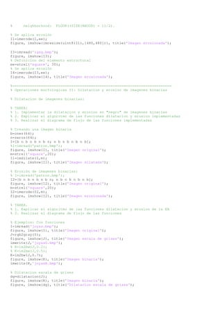 % neighborhood: FLOOR((SIZE(NHOOD) + 1)/2). 
% Se aplica erosión 
I1=imerode(I,ee); 
figure, imshow(imresize(uint8(I1),[480,480])), title('Imagen erosionada'); 
I3=imread('igsg.bmp'); 
figure, imshow(I3); 
% Definicion del elemento estructural 
ee=strel('square', 30); 
% Se aplica erosión 
I4=imerode(I3,ee); 
figure, imshow(I4), title('Imagen erosionada'); 
%========================================================================= 
% Operaciones morfologicas II: Dilatacion y erosion de imagenes binarias 
% Dilatacion de imagenes binarias: 
% TAREA: 
% 1. Implementar la dilatacion y erosion en "negro" de imagenes binarias 
% 2. Explicar el algoritmo de las funciones dilatacion y erosion implementadas 
% 3. Realizar el diagrama de flujo de las funciones implementadas 
% Creando una imagen binaria 
b=ones(64); 
n=zeros(64); 
I=[b n b n b n b n; n b n b n b n b]; 
%I=imread('patron.bmp'); 
figure, imshow(I), title('Imagen original'); 
m=strel('square',20); 
I1=imdilate(I,m); 
figure, imshow(I1), title('Imagen dilatada'); 
% Erosión de imagenes binarias: 
% I=imread('patron.bmp'); 
I2=[b n b n b n b n; n b n b n b n b]; 
figure, imshow(I2), title('Imagen original'); 
m=strel('square',20); 
I2=imerode(I2,m); 
figure, imshow(I2), title('Imagen erosionada'); 
% TAREA. 
% 1. Explicar el algoritmo de las funciones dilatacion y erosion de la EA 
% 2. Realizar el diagrama de flujo de las funciones 
% Ejemplos: Con funciones 
I=imread('joyas.bmp'); 
figure, imshow(I), title('Imagen original'); 
J=rgb2gray(I); 
figure, imshow(J), title('Imagen escala de grises'); 
imwrite(J,'joyasG.bmp'); 
% K=im2bw(J,0.2); 
% K=im2bw(J,0.5); 
K=im2bw(J,0.7); 
figure, imshow(K), title('Imagen binaria'); 
imwrite(K,'joyasB.bmp'); 
% Dilatacion escala de grises 
dg=dilatacion(J); 
figure, imshow(K), title('Imagen binaria'); 
figure, imshow(dg), title('Dilatacion escala de grises'); 
 