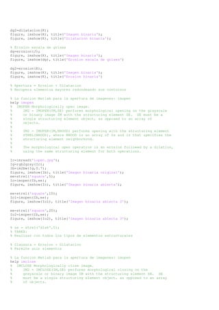 dg2=dilatacion(K); 
figure, imshow(K), title('Imagen binaria'); 
figure, imshow(K), title('Dilatacion binaria'); 
% Erosion escala de grises 
dg=erosion(J); 
figure, imshow(K), title('Imagen binaria'); 
figure, imshow(dg), title('Erosion escala de grises') 
dg2=erosion(K); 
figure, imshow(K), title('Imagen binaria'); 
figure, imshow(K), title('Erosion binaria') 
% Apertura = Erosion + Dilatacion 
% Recupera elementos mayores redondeando sus contornos 
% La funcion Matlab para la apertura de imagenes: imopen 
help imopen 
% IMOPEN Morphologically open image. 
% IM2 = IMOPEN(IM,SE) performs morphological opening on the grayscale 
% or binary image IM with the structuring element SE. SE must be a 
% single structuring element object, as opposed to an array of 
% objects. 
% 
% IM2 = IMOPEN(IM,NHOOD) performs opening with the structuring element 
% STREL(NHOOD), where NHOOD is an array of 0s and 1s that specifies the 
% structuring element neighborhood. 
% 
% The morphological open operation is an erosion followed by a dilation, 
% using the same structuring element for both operations. 
Ic=imread('iopen.jpg'); 
Ig=rgb2gray(Ic); 
Ib=im2bw(Ig,0.7); 
figure, imshow(Ib), title('Imagen binaria original'); 
ee=strel('square',5); 
Io=imopen(Ib,ee); 
figure, imshow(Io), title('Imagen binaria abierta'); 
ee=strel('square',10); 
Io1=imopen(Ib,ee); 
figure, imshow(Io1), title('Imagen binaria abierta 2'); 
ee=strel('square',20); 
Io2=imopen(Ib,ee); 
figure, imshow(Io2), title('Imagen binaria abierta 3'); 
% se = strel('disk',5); 
% TAREA: 
% Realizar con todos los tipos de elementos estructurales 
% Clausura = Erosion + Dilatacion 
% Permite unir elementos 
% La funcion Matlab para la apertura de imagenes: imopen 
help imclose 
% IMCLOSE Morphologically close image. 
% IM2 = IMCLOSE(IM,SE) performs morphological closing on the 
% grayscale or binary image IM with the structuring element SE. SE 
% must be a single structuring element object, as opposed to an array 
% of objects. 
 