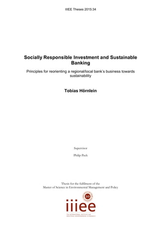IIIEE Theses 2015:34
Socially Responsible Investment and Sustainable
Banking
Principles for reorienting a regional/local bank’s business towards
sustainability
Tobias Hörnlein
Supervisor
Philip Peck
Thesis for the fulfilment of the
Master of Science in Environmental Management and Policy
 
