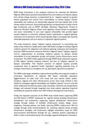 AMishra RNN Study Analytical Framework May 2014-7.htm
Aashish Mishra, NIAF Page 1 19-May-14	
  
RNN Study Framework is the analytical construct for assessing the Northern
Nigerian (NN) States' potential vulnerabilities from and resilience to adverse impacts
from climate change scenarios, as determined by its 'adaptive capacity' to protect
diverse population and sectors from vulnerabilities to climate impacts. Climate
vulnerability and resilience are diametrically opposed and inter-related ends of the
climate impact continuum, and provide appropriate conceptual basis to utilise inverse
logic frameworks such as SWOT (Strength, Weakness, Opportunity, Threat) to
determine Northern Nigerian States' most significant climate threats to population
and sector vulnerability. In turn such regional vulnerability risks provide logical
counter-response to overcome resilience system weaknesses in regional planning,
institutions and investments, which should typically adapt to emerging risks, faced by
vulnerable population and core sectors in responsive regional systems.
The study framework utilises "adaptive capacity assessment" as overarching case
study survey method to rapidly assess select NN States' strength of existing 'regional
resilience systems' for adaptation and resilience planning, institutions and investment
practices. RNN framework measures Northern Nigerian States' "adaptive capacity"
vis-à-vis responsiveness of prevailing resilience systems to dampen climate
vulnerability of at-risk population groups and protect critical infrastructure sector
investments. The RNN model supported through SWOT-level assessment captures
of NN regions' 'baseline resilience scenario' and thus its "adaptive capacity" to
dampen vulnerability. This 'baseline scenario' of adaptive capacity provides
comparative basis to generate further hypothesis regarding potential array of
strategic interventions to strengthen, for e.g., planning for agriculture production.
The RNN study design establishes regional climate profiles and projection models as
prima-facie identification of disparate NN States' vulnerable population
(agglomerations of urban ands rural areas) and core sectors (water, power,
transport, regional and urban infrastructure) at-risk. Case study method is then
utilised to investigate regional vulnerability and "adaptive capacity" vis-à-vis rural and
urban settlements and built-up assets, water and power networks and transportation
linkages; and assessed through integrated case study analysis regarding on-ground
workability for potential medium-term NN resilience development interventions.
Finally, the expected outcomes of the RNN study include better supporting DFID
and NN States in SWOT assessment for regional climate proofing infrastructure
development and investments; supporting regional development infrastructure
strategy through analysis of bankable infrastructure project design, sector
integration, financing options; and finally, informing DFID’s medium-term NN aid
strategy through study recommendations for unlocking regional climate proofing
infrastructure strategies, and furthermore highlight tremendous scope for NN's
socio-economic diversification through, for e.g., resilience systems responding to
shifts in urban-rural productivity by more strategic regional development investment.
 