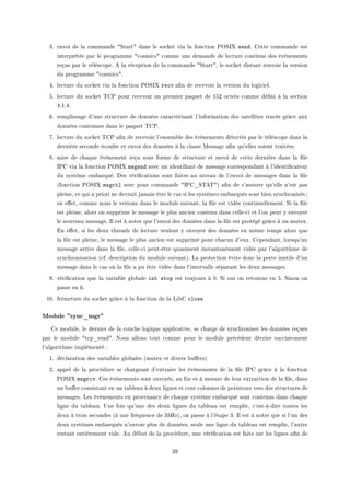QF envoi de l— ™omm—nde 4ƒt—rt4 d—ns le so™ket vi— l— fon™tion €yƒsˆ sendF gette ™omm—nde est
interprétée p—r le progr—mme 4™osmi™s4 ™omme une dem—nde de le™ture ™ontinue des évènements
reçus p—r le télés™opeF e l— ré™eption de l— ™omm—nde 4ƒt—rt4D le so™ket dist—nt renvoie l— version
du progr—mme 4™osmi™s4F
RF le™ture du so™ket vi— l— fon™tion €yƒsˆ recv —(n de re™evoir l— version du logi™ielF
SF le™ture du so™ket „g€ pour re™evoir un premier p—quet de ISP o™tets ™omme dé(ni à l— se™tion
RFIFRF
TF rempliss—ge d9une stru™ture de données ™—r—™téris—nt l9inform—tion des s—tellites tr—™és grâ™e —ux
données ™ontenues d—ns le p—quet „g€F
UF le™ture du so™ket „g€ —(n de re™evoir l9ensem˜le des évènements déte™tés p—r le télés™ope d—ns l—
dernière se™onde é™oulée et envoi des données à l— ™l—sse wess—ge —(n qu9elles soient tr—itéesF
VF mise de ™h—que évènement reçu sous forme de stru™ture et envoi de ™ette dernière d—ns l— (le
s€g vi— l— fon™tion €yƒsˆ msgsnd —ve™ un identi(—nt de mess—ge ™orrespond—nt à l9identi(™—teur
du système em˜—rquéF hes véri(™—tions sont f—ites —u nive—u de l9envoi de mess—ges d—ns l— (le
@fon™tion €yƒsˆ msgctl —ve™ pour ™omm—nde 4s€g•ƒ„e„4A —(n de s9—ssurer qu9elle n9est p—s
pleineD ™e qui — priori ne devr—it j—m—is être le ™—s si les systèmes em˜—rqués sont ˜ien syn™hronisésY
en e'etD ™omme nous le verrons d—ns le module suiv—ntD l— (le est vidée ™ontinuellementF ƒi l— (le
est pleineD —lors on supprime le mess—ge le plus —n™ien ™ontenu d—ns ™elleE™i et l9on peut y envoyer
le nouve—u mess—geF sl est à noter que l9envoi des données d—ns l— (le est protégé grâ™e à un mutexF
in e'etD si les deux thre—ds de le™ture veulent y envoyer des données en même temps —lors que
l— (le est pleineD le mess—ge le plus —n™ien est supprimé pour ™h—™un d9euxF gepend—ntD lorsqu9un
mess—ge —rrive d—ns l— (leD ™elleE™i peutEêtre qu—siment inst—nt—nément vidée p—r l9—lgorithme de
syn™hronis—tion @™fF des™ription du module suiv—ntAF v— prote™tion évite don™ l— perte inutile d9un
mess—ge d—ns le ™—s où l— (le — pu être vidée d—ns l9interv—lle sép—r—nt les deux mess—gesF
WF véri(™—tion que l— v—ri—˜le glo˜—le int stop est toujours à HF ƒi oui on retourne en SF ƒinon on
p—sse en TF
IHF fermeture du so™ket grâ™e à l— fon™tion de l— vi˜g close
Module sync_mgr
ge moduleD le dernier de l— ™ou™he logique —ppli™—tiveD se ™h—rge de syn™hroniser les données reçues
p—r le module 4t™p•re—d4F xous —llons tout ™omme pour le module pré™édent dé™rire su™™intement
l9—lgorithme implémenté X
IF dé™l—r—tion des v—ri—˜les glo˜—les @mutex et divers ˜u'ersA
PF —ppel de l— pro™édure se ™h—rge—nt d9extr—ire les évènements de l— (le s€g grâ™e à l— fon™tion
€yƒsˆ msgrcvF ges évènements sont envoyésD —u fur et à mesure de leur extr—™tion de l— (leD d—ns
un ˜u'er ™onsist—nt en un t—˜le—u à deux lignes et ™ent ™olonnes de pointeurs vers des stru™tures de
mess—gesF ves évènements en proven—n™e de ™h—que système em˜—rqué sont ™ontenus d—ns ™h—que
ligne du t—˜le—uF …ne fois qu9une des deux lignes du t—˜le—u est remplieD ™9estEàEdire toutes les
deux à trois se™ondes @à une fréquen™e de QSrzAD on p—sse à l9ét—pe QF sl est à noter que si l9un des
deux systèmes em˜—rqués n9envoie plus de donnéesD seule une ligne du t—˜le—u est remplieD l9—utre
rest—nt entièrement videF eu dé˜ut de l— pro™édureD une véri(™—tion est f—ite sur les lignes —(n de
QW
 