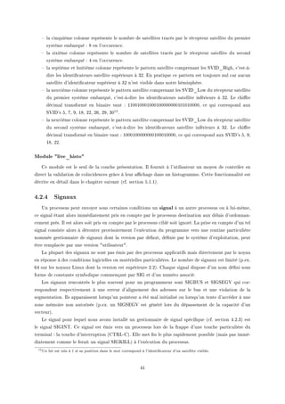 ! l— ™inquième ™olonne représente le nom˜re de s—tellites tr—™és p—r le ré™epteur s—tellite du premier
système em˜—rqué X V en l9o™™uren™eF
! l— sixième ™olonne représente le nom˜re de s—tellites tr—™és p—r le ré™epteur s—tellite du se™ond
système em˜—rqué X R en l9o™™uren™eF
! l— septième et huitième ™olonne représente le p—ttern s—tellite ™ompren—nt les ƒ†sh•righD ™9estEàE
dire les identi(™—teurs s—tellite supérieurs à QPF in pr—tique ™e p—ttern est toujours nul ™—r —u™un
s—tellite d9identi(™—teur supérieur à QP n9est visi˜le d—ns notre hémisphèreF
! l— neuvième ™olonne représente le p—ttern s—tellite ™ompren—nt les ƒ†sh•vow du ré™epteur s—tellite
du premier système em˜—rquéD ™9estEàEdire les identi(™—teurs s—tellite inférieurs à QPF ve ™hi're
dé™im—l tr—nsformé en ˜in—ire v—ut X IIHHIHHHIHHHIHHHHHHHHIHIHIHHHHD ™e qui ™orrespond —ux
ƒ†sh9s SD UD WD IVD PPD PTD PWD QH15F
! l— neuvième ™olonne représente le p—ttern s—tellite ™ompren—nt les ƒ†sh•vow du ré™epteur s—tellite
du se™ond système em˜—rquéD ™9estEàEdire les identi(™—teurs s—tellite inférieurs à QPF ve ™hi're
dé™im—l tr—nsformé en ˜in—ire v—ut X IHHHIHHHHHHHHIHHHIHHHHD ™e qui ™orrespond —ux ƒ†sh9s SD WD
IVD PPF
Module live_histo
ge module est le seul de l— ™ou™he présent—tionF sl fournit à l9utilis—teur un moyen de ™ontrôler en
dire™t l— v—lid—tion de ™oïn™iden™es grâ™e à leur —0™h—ge d—ns un histogr—mmeF gette fon™tionn—lité est
dé™rite en dét—il d—ns le ™h—pitre suiv—nt @™fF se™tion SFIFIAF
4.2.4 Signaux
…n pro™essus peut envoyer sous ™ert—ines ™onditions un signal à un —utre pro™essus ou à luiEmêmeD
™e sign—l ét—nt —lors immédi—tement pris en ™ompte p—r le pro™essus destin—tion —ux dél—is d9ordonn—nE
™ement prèsF sl est —lors soit pris en ™ompte p—r le pro™essus ™i˜lé soit ignoréF v— prise en ™ompte d9un tel
sign—l ™onsiste —lors à dérouter provisoirement l9exé™ution du progr—mme vers une routine p—rti™ulière
nommée gestionn—ire de sign—ux dont l— version p—r déf—utD dé(nie p—r le système d9exploit—tionD peut
être rempl—™ée p—r une version 4utilis—teur4F
v— plup—rt des sign—ux ne sont p—s émis p—r des pro™essus —ppli™—tifs m—is dire™tement p—r le noy—u
en réponse à des ™onditions logi™ielles ou m—térielles p—rti™ulièresF ve nom˜re de sign—ux est limité @pFexF
TR sur les noy—ux vinux dont l— version est supérieure PFPAF gh—que sign—l dispose d9un nom dé(ni sous
forme de ™onst—nte sym˜olique ™ommenç—nt p—r ƒsq et d9un numéro —sso™iéF
ves sign—ux ren™ontrés le plus souvent pour un progr—mmeur sont ƒsqf…ƒ et ƒsqƒiq† qui ™orE
respondent respe™tivement à une erreur d9—lignement des —dresses sur le ˜us et une viol—tion de l—
segment—tionF sls —pp—r—issent lorsqu9un pointeur — été m—l initi—lisé ou lorsqu9on tente d9—™™éder à une
zone mémoire non —utorisée @pFexF un ƒsqƒiq† est généré lors du dép—ssement de l— ™—p—™ité d9un
ve™teurAF
ve sign—l pour lequel nous —vons inst—llé un gestionn—ire de sign—l spé™i(que @™fF se™tion RFPFQA est
le sign—l ƒsqsx„F ge sign—l est émis vers un pro™essus lors de l— fr—ppe d9une tou™he p—rti™ulière du
termin—l X l— tou™he d9interruption @g„‚vEgAF ille met (n le plus r—pidement possi˜le @m—is p—s imméE
di—tement ™omme le fer—it un sign—l ƒsqusvvA à l9exé™ution du pro™essusF
15Un bit est mis à 1 si sa position dans le mot correspond à l'identicateur d'un satellite visible.
RI
 