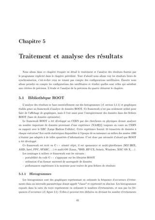 Chapitre 5
Traitement et analyse des résultats
xous —llons d—ns ™e ™h—pitre évoquer en dét—il le tr—itement et l9—n—lyse des résult—ts fournis p—r
le progr—mme expli™ité d—ns le ™h—pitre pré™édentF „out d9—˜ord nous —llons voir les résult—ts ˜ruts de
syn™hronis—tionD ™9estEàEdire ™eux ne ten—nt p—s ™ompte des ™on(gur—tions s—tellit—iresF insuite nous
—llons prendre en ™ompte les ™on(gur—tions des s—tellit—ires et étudier quelles sont ™elles qui s—tisfont
—ux ™ritères de pré™isionF v9étude et l9—n—lyse de l— pré™ision du qu—rtz ™lôturent le ™h—pitreF
5.1 Bibliothèque ROOT
v9—n—lyse des résult—ts se ˜—se essentiellement sur des histogr—mmes @™fF se™tion SFIFIA et gr—phiques
ét—˜lis grâ™e —u fr—mework d9—n—lyse de données ‚yy„F ge fr—mework n9est p—s seulement utilisé pour
f—ire de l9—0™h—ge de gr—phiquesD m—is il l9est —ussi pour l9enregistrement des données d—ns des (™hiers
‚yy„ @˜—se de données optimiséesAF
ve fr—mework ‚yy„ — été développé —u gi‚x p—r des ™her™heurs en physiques dev—nt —n—lyser
un nom˜re import—nt de données proven—nt d9une expérien™e @xeRW‘I“A toujours en ™ours —u gi‚x
en r—pport —ve™ le vrg @v—rge r—dron golliderAF gette expérien™e fournit IH ter—o™tets de données à
™h—que exé™ution3 ves outils st—tistiques disponi˜les à l9époque de s— n—iss—n™e —u milieu des —nnées IWWH
n9ét—ient p—s —d—ptés à de telles qu—ntités d9inform—tionsF g9est don™ p—r né™essité d9—˜ord que ‚yy„
— été développéF
ge fr—mework est é™rit en gCC orienté o˜jetD il est opensour™e et multiEpl—teformes @ƒqs s‚sˆD
ewhD sntelD €€gD ƒ€e‚gD FFFA et multiEyƒ @vinuxD BfƒhD r€E…ˆD ƒol—risD ‡indowsD weg yƒ ˆD FFFAF
ves —v—nt—ges à utiliser ™e fr—mework sont les suiv—nts X
! port—˜lilité du ™ode gCC s9—ppuy—nt sur les li˜r—iries ‚yy„
! utilis—tion d9un form—t universel de s—uveg—rde de données
! perform—n™es supérieures à l— moyenne pour tr—iter de gros (™hiers de résult—ts
5.1.1 Histogrammes
ves histogr—mmes sont des gr—phiques représent—nt en ordonnée l— fréquen™e d9o™™uren™e d9évèneE
ments d—ns un interv—lle p—r—métrique donné —ppelé 4™l—sse4 et représenté en —˜s™isseF ves histogr—mmes
exposés d—ns l— suite du texte représentent en ordonnée le nom˜res d9évènementsD et non p—s les fréE
quen™es d9o™™uren™e @™fF (gure SFIAF gellesE™i peuvent être déduites en divis—nt les nom˜re d9évènements
RS
 