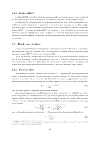 5.1.2 Fichiers ROOT
ves (™hiers ‚yy„ sont utilisés —(n de pouvoir s—uveg—rder nos résult—ts d—ns un form—t st—nd—rd à
des (ns de réutilis—tion futureF v9ensem˜le de ™es (™hiers est disponi˜le sur le ghE‚yw en —nnexeF
ves (™hiers ‚yy„ peuvent ™ontenir des répertoires —insi que des o˜jets ‚yy„ sus™epti˜les d9être
—r™hivés en stru™ture hiér—r™hique se rép—rtiss—nt si né™ess—ire sur de nom˜reux nive—uxF €—r exempleD
nous verrons plus loin d—ns ™e ™h—pitre que nous —vons ™réé un (™hier ‚yy„ ™onten—nt un ensem˜le
d9—r˜res ‚yy„F ve ™ontenu des (™hiers ‚yy„ est ™ompressé et toutes les entités de ™e ™ontenu sont
référen™ées grâ™e à un identi(™—teur uniqueF he plusD en ™—s de ™r—sh du progr—mme provoqu—nt une
in™onsist—n™e du (™hier ‚yy„D une méthode —utom—tique de rest—ur—tion permet à ™e (™hier de retrouver
s— ™onsist—n™eF
5.2 Etude des résultats
v— ˜onne —ntenne q€ƒ permet de ré™eptionner en moyenne de T à IH s—tellites et IP —u m—ximumF
v— ™on(gur—tion s—tellit—ire en présen™e est un f—™teurE™lé pour l— pré™ision de l9inform—tion temporelle
—insi que le sign—l 4I€€ƒ42 renvoyé p—r les ré™epteur q€ƒF
v9étude des résult—ts — été e'e™tuée sur un é™h—ntillon de dix millions de ™oïn™iden™es d9évènements
dont l— prise de données s9étend sur une période de trois jours et IV heuresF v— fréquen™e de déte™tion
de ™es évènements est don™ de ∼ 30rzF ille — été s™indée en deux p—rties distin™tes X une étude ˜rute
ré—lisée s—ns tenir ™ompte des ™on(gur—tions s—tellit—ires et une étude ré—lisée en ten—nt ™ompteF
5.2.1 Résultats bruts
v9histogr—mme des résult—ts ˜ruts est donné à l— (gure SFQF e première vueD ™et histogr—mme nous
montre s— propriété prin™ip—leD à s—voir son ™—r—™tère g—ussien tr—duis—nt une dispersion des données
—utour de l— moyenne selon une loi norm—leF in e'etD il suit d9—ssez près son —pproxim—tion g—ussienneF
v— distri˜ution g—ussienne est ™—r—™térisée p—r une forme typique en ™lo™he et s— formule est donnée p—r X
f(x) =
1
σ
√
2 π
e− 1
2 (x−µ
σ )
2
@SFIA
où σ est l9é™—rtEtype et µ l9espér—n™e m—thém—tique @moyenneAF
v9—pproxim—tion g—ussienne de ™et histogr—mme nous donne un é™—rtEtype @σA ég—l à SPFS nse™F gette
v—leur nous permet de ™onn—ître l9é™—rt moyen des résult—ts p—r r—pport à l— moyenne o˜servéeF v—
moyenne —0™hée n9—pporte —u™une inform—tion utile pour l9interprét—tion des résult—tsF ille représente
seulement l9erreur de ™—li˜r—tion des longueurs d9—ntennes q€ƒF v— formule m—thém—tique de l9é™—rtEtype
est l— suiv—nte X
σ =
1
n
n
i=1
(xi − x)2 =
1
n
(
n
i=1
x2
i ) − x2
@SFPA
où n est le nom˜re de donnéesD xi l— donnée i et x l— moyenne de ™es données dont l— formule est X
x =
1
n
n
i=1
xi @SFQA
21PPS (1 Pulse Per Second) est un signal de très grande précision envoyé toutes les secondes par le récepteur satellite
(cfr. section 5.3.1 pour de plus amples détails).
RU
 