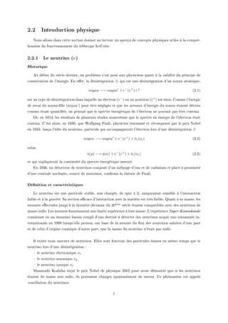 2.2 Introduction physique
xous —llons d—ns ™ette se™tion donner —u le™teur un —perçu de ™on™epts physiques utiles à l— ™ompréE
hension du fon™tionnement du télés™ope s™egu˜eF
2.2.1 Le neutrino (ν)
Historique
eu dé˜ut du siè™le dernierD un pro˜lème s9est posé —ux physi™iens qu—nt à l— v—lidité du prin™ipe de
™onserv—tion de l9énergieF in e'etD l— désintégr—tion βD qui est une désintégr—tion d9un noy—u —tomiqueD
noyau −→ noyau + e−
(e+
)+? @PFIA
est un type de désintégr—tion d—ns l—quelle un éle™tron @e−
A ou un positron @e+
A est émisF gomme l9énergie
de re™ul du noy—uE(lle @noy—u9A peut être négligée et que les nive—ux d9énergie du noy—u ét—ient dé™rits
™omme ét—nt qu—nti(ésD on pens—it que le spe™tre énergétique de l9éle™tron ne pouv—it p—s être ™ontinuF
yrD en IWIRD les résult—ts de plusieurs études montrèrent que le spe™tre en énergie de l9éle™tron ét—it
™ontinuF g9est —lorsD en IWQHD que ‡olfg—ng €—uliD physi™ien renommé et ré™ompensé p—r le prix xo˜el
en IWRSD l—nç— l9idée du neutrinoD p—rti™ule qui —™™omp—gner—it l9éle™tron lors d9une désintégr—tion β
noyau −→ noyau + e−
(e+
) + ¯νe(νe) @PFPA
selon
n(p) −→ p(n) + e−
(e+
) + ¯νe(νe) @PFQA
et qui expliquer—it l— ™ontinuité du spe™tre énergétique mesuréF
in IWSTD un déte™teur de neutrinos ™omposé d9un mél—nge d9e—u et de ™—dmium et pl—™é à proximité
d9une ™entr—le nu™lé—ireD sour™e de neutrinosD ™on(rm— l— théorie de €—uliF
Dénition et caractéristiques
ve neutrino est une p—rti™ule st—˜leD non ™h—rgéeD de spin IGPD uniquement sensi˜le à l9inter—™tion
f—i˜le et à l— gr—vitéF ƒ— se™tion e0™—™e d9inter—™tion —ve™ l— m—tière est très f—i˜leF u—nt à s— m—sseD les
mesures e'e™tuées jusqu9à l— dernière dé™ennie du PHème siè™le ét—ient ™omp—ti˜les —ve™ des neutrinos de
m—sse nulleF ves mesures fourniss—ient une limite supérieure à leur m—sseF v9expérien™e Super-Kamiokande
™onsist—nt en un immense ˜—ssin rempli d9e—u destiné à déte™ter des neutrinos —™quit une renommée inE
tern—tion—le en IWWV lorsqu9elle prouv—D sur ˜—se de l— mesure du )ux des neutrinos sol—ires d9une p—rt
et de ™elui d9origine ™osmique d9—utre p—rtD que l— m—sse du neutrino n9ét—it p—s nulleF
sl existe trois saveurs de neutrinosF illes sont fon™tion des p—rti™ules émises en même temps que le
neutrino lors d9une désintégr—tion X
! le neutrino éle™tronique νe
! le neutrino muonique νµ
! le neutrino t—uique ντ
w—s—toshi uoshi˜— reçut le prix xo˜el de physique PHHP pour —voir démontré que si les neutrinos
ét—ient de m—sse non nulleD ils pouv—ient ™h—nger spont—nément de s—veurF ge phénomène est —ppelé
os™ill—tion du neutrino F
U
 