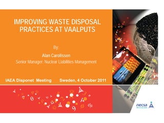 IMPROVING WASTE DISPOSAL
PRACTICES AT VAALPUTS
IAEA Disponet Meeting Sweden, 4 October 2011
By:
Alan Carolissen
Senior Manager: Nuclear Liabilities Management
 