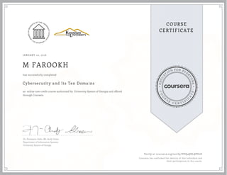 EDUCA
T
ION FOR EVE
R
YONE
CO
U
R
S
E
C E R T I F
I
C
A
TE
COURSE
CERTIFICATE
JANUARY 02, 2016
M FAROOKH
Cybersecurity and Its Ten Domains
an online non-credit course authorized by University System of Georgia and offered
through Coursera
has successfully completed
Dr. Humayun Zafar, Mr. Andy Green
Department of Information Systems
University System of Georgia
Verify at coursera.org/verify/DVQ4QELQPZLD
Coursera has confirmed the identity of this individual and
their participation in the course.
 