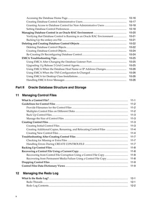 x
Accessing the Database Home Page........................................................................................... 10-16
Creating Database Control Administrative Users.................................................................... 10-17
Granting Access to Database Control for Non-Administrative Users .................................. 10-18
Setting Database Control Preferences ........................................................................................ 10-18
Managing Database Control in an Oracle RAC Environment ................................................... 10-20
Verifying that Database Control is Running in an Oracle RAC Environment .................... 10-21
Backing Up the emkey.ora File ................................................................................................... 10-21
Deleting and Creating Database Control Objects ........................................................................ 10-22
Deleting Database Control Objects............................................................................................. 10-22
Creating Database Control Objects............................................................................................. 10-24
Re-Creating Or Reconfiguring Database Control..................................................................... 10-24
EMCA Troubleshooting Tips............................................................................................................ 10-25
Using EMCA After Changing the Database Listener Port...................................................... 10-25
Upgrading 11g Release 2 Grid Control Agents......................................................................... 10-25
Using EMCA When the Database Host Name or IP Address Changes................................ 10-26
Using EMCA When the TNS Configuration Is Changed........................................................ 10-26
Using EMCA for Desktop Class Installations........................................................................... 10-26
Handling EMCA Error Messages ............................................................................................... 10-26
Part II Oracle Database Structure and Storage
11 Managing Control Files
What Is a Control File? ......................................................................................................................... 11-1
Guidelines for Control Files ............................................................................................................... 11-2
Provide Filenames for the Control Files ...................................................................................... 11-2
Multiplex Control Files on Different Disks ................................................................................. 11-2
Back Up Control Files..................................................................................................................... 11-3
Manage the Size of Control Files .................................................................................................. 11-3
Creating Control Files .......................................................................................................................... 11-3
Creating Initial Control Files ......................................................................................................... 11-3
Creating Additional Copies, Renaming, and Relocating Control Files ................................. 11-4
Creating New Control Files........................................................................................................... 11-4
Troubleshooting After Creating Control Files ................................................................................ 11-7
Checking for Missing or Extra Files ............................................................................................. 11-7
Handling Errors During CREATE CONTROLFILE .................................................................. 11-7
Backing Up Control Files..................................................................................................................... 11-8
Recovering a Control File Using a Current Copy ........................................................................... 11-8
Recovering from Control File Corruption Using a Control File Copy.................................... 11-8
Recovering from Permanent Media Failure Using a Control File Copy................................. 11-8
Dropping Control Files ........................................................................................................................ 11-9
Control Files Data Dictionary Views ................................................................................................ 11-9
12 Managing the Redo Log
What Is the Redo Log?.......................................................................................................................... 12-1
Redo Threads................................................................................................................................... 12-1
Redo Log Contents.......................................................................................................................... 12-2
 