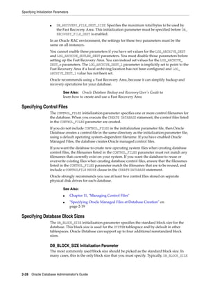Specifying Initialization Parameters
2-28 Oracle Database Administrator's Guide
■ DB_RECOVERY_FILE_DEST_SIZE: Specifies the maximum total bytes to be used by
the Fast Recovery Area. This initialization parameter must be specified before DB_
RECOVERY_FILE_DEST is enabled.
In an Oracle RAC environment, the settings for these two parameters must be the
same on all instances.
You cannot enable these parameters if you have set values for the LOG_ARCHIVE_DEST
and LOG_ARCHIVE_DUPLEX_DEST parameters. You must disable those parameters before
setting up the Fast Recovery Area. You can instead set values for the LOG_ARCHIVE_
DEST_n parameters. The LOG_ARCHIVE_DEST_1 parameter is implicitly set to point to the
Fast Recovery Area if a local archiving location has not been configured and LOG_
ARCHIVE_DEST_1 value has not been set.
Oracle recommends using a Fast Recovery Area, because it can simplify backup and
recovery operations for your database.
Specifying Control Files
The CONTROL_FILES initialization parameter specifies one or more control filenames for
the database. When you execute the CREATE DATABASE statement, the control files listed
in the CONTROL_FILES parameter are created.
If you do not include CONTROL_FILES in the initialization parameter file, then Oracle
Database creates a control file in the same directory as the initialization parameter file,
using a default operating system–dependent filename. If you have enabled Oracle
Managed Files, the database creates Oracle managed control files.
If you want the database to create new operating system files when creating database
control files, the filenames listed in the CONTROL_FILES parameter must not match any
filenames that currently exist on your system. If you want the database to reuse or
overwrite existing files when creating database control files, ensure that the filenames
listed in the CONTROL_FILES parameter match the filenames that are to be reused, and
include a CONTROLFILE REUSE clause in the CREATE DATABASE statement.
Oracle strongly recommends you use at least two control files stored on separate
physical disk drives for each database.
Specifying Database Block Sizes
The DB_BLOCK_SIZE initialization parameter specifies the standard block size for the
database. This block size is used for the SYSTEM tablespace and by default in other
tablespaces. Oracle Database can support up to four additional nonstandard block
sizes.
DB_BLOCK_SIZE Initialization Parameter
The most commonly used block size should be picked as the standard block size. In
many cases, this is the only block size that you must specify. Typically, DB_BLOCK_SIZE
See Also: Oracle Database Backup and Recovery User's Guide to
learn how to create and use a Fast Recovery Area
See Also:
■ Chapter 11, "Managing Control Files"
■ "Specifying Oracle Managed Files at Database Creation" on
page 2-19
 