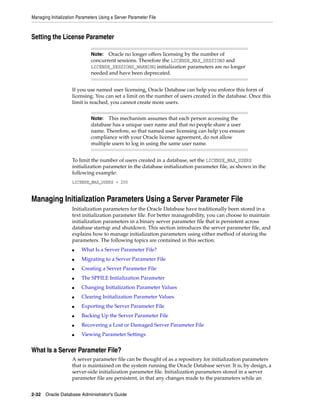 Managing Initialization Parameters Using a Server Parameter File
2-32 Oracle Database Administrator's Guide
Setting the License Parameter
If you use named user licensing, Oracle Database can help you enforce this form of
licensing. You can set a limit on the number of users created in the database. Once this
limit is reached, you cannot create more users.
To limit the number of users created in a database, set the LICENSE_MAX_USERS
initialization parameter in the database initialization parameter file, as shown in the
following example:
LICENSE_MAX_USERS = 200
Managing Initialization Parameters Using a Server Parameter File
Initialization parameters for the Oracle Database have traditionally been stored in a
text initialization parameter file. For better manageability, you can choose to maintain
initialization parameters in a binary server parameter file that is persistent across
database startup and shutdown. This section introduces the server parameter file, and
explains how to manage initialization parameters using either method of storing the
parameters. The following topics are contained in this section.
■ What Is a Server Parameter File?
■ Migrating to a Server Parameter File
■ Creating a Server Parameter File
■ The SPFILE Initialization Parameter
■ Changing Initialization Parameter Values
■ Clearing Initialization Parameter Values
■ Exporting the Server Parameter File
■ Backing Up the Server Parameter File
■ Recovering a Lost or Damaged Server Parameter File
■ Viewing Parameter Settings
What Is a Server Parameter File?
A server parameter file can be thought of as a repository for initialization parameters
that is maintained on the system running the Oracle Database server. It is, by design, a
server-side initialization parameter file. Initialization parameters stored in a server
parameter file are persistent, in that any changes made to the parameters while an
Note: Oracle no longer offers licensing by the number of
concurrent sessions. Therefore the LICENSE_MAX_SESSIONS and
LICENSE_SESSIONS_WARNING initialization parameters are no longer
needed and have been deprecated.
Note: This mechanism assumes that each person accessing the
database has a unique user name and that no people share a user
name. Therefore, so that named user licensing can help you ensure
compliance with your Oracle license agreement, do not allow
multiple users to log in using the same user name.
 