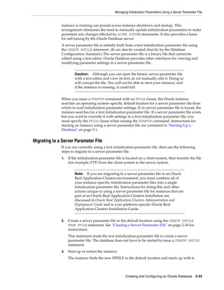 Managing Initialization Parameters Using a Server Parameter File
Creating and Configuring an Oracle Database 2-33
instance is running can persist across instance shutdown and startup. This
arrangement eliminates the need to manually update initialization parameters to make
persistent any changes effected by ALTER SYSTEM statements. It also provides a basis
for self-tuning by the Oracle Database server.
A server parameter file is initially built from a text initialization parameter file using
the CREATE SPFILE statement. (It can also be created directly by the Database
Configuration Assistant.) The server parameter file is a binary file that cannot be
edited using a text editor. Oracle Database provides other interfaces for viewing and
modifying parameter settings in a server parameter file.
When you issue a STARTUP command with no PFILE clause, the Oracle instance
searches an operating system–specific default location for a server parameter file from
which to read initialization parameter settings. If no server parameter file is found, the
instance searches for a text initialization parameter file. If a server parameter file exists
but you want to override it with settings in a text initialization parameter file, you
must specify the PFILE clause when issuing the STARTUP command. Instructions for
starting an instance using a server parameter file are contained in "Starting Up a
Database" on page 3-1.
Migrating to a Server Parameter File
If you are currently using a text initialization parameter file, then use the following
steps to migrate to a server parameter file.
1. If the initialization parameter file is located on a client system, then transfer the file
(for example, FTP) from the client system to the server system.
2. Create a server parameter file in the default location using the CREATE SPFILE
FROM PFILE statement. See "Creating a Server Parameter File" on page 2-34 for
instructions.
This statement reads the text initialization parameter file to create a server
parameter file. The database does not have to be started to issue a CREATE SPFILE
statement.
3. Start up or restart the instance.
The instance finds the new SPFILE in the default location and starts up with it.
Caution: Although you can open the binary server parameter file
with a text editor and view its text, do not manually edit it. Doing so
will corrupt the file. You will not be able to start your instance, and
if the instance is running, it could fail.
Note: If you are migrating to a server parameter file in an Oracle
Real Application Clusters environment, you must combine all of
your instance-specific initialization parameter files into a single
initialization parameter file. Instructions for doing this and other
actions unique to using a server parameter file for instances that are
part of an Oracle Real Application Clusters installation are
discussed in Oracle Real Application Clusters Administration and
Deployment Guide and in your platform-specific Oracle Real
Application Clusters Installation Guide.
 